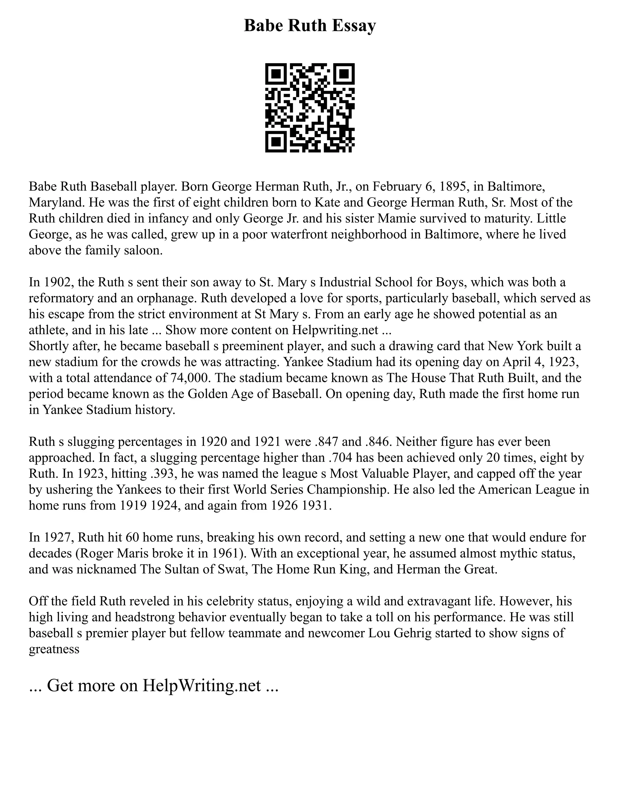 Babe Ruth Essay
Babe Ruth Baseball player. Born George Herman Ruth, Jr., on February 6, 1895, in Baltimore,
Maryland. He was the first of eight children born to Kate and George Herman Ruth, Sr. Most of the
Ruth children died in infancy and only George Jr. and his sister Mamie survived to maturity. Little
George, as he was called, grew up in a poor waterfront neighborhood in Baltimore, where he lived
above the family saloon.
In 1902, the Ruth s sent their son away to St. Mary s Industrial School for Boys, which was both a
reformatory and an orphanage. Ruth developed a love for sports, particularly baseball, which served as
his escape from the strict environment at St Mary s. From an early age he showed potential as an
athlete, and in his late ... Show more content on Helpwriting.net ...
Shortly after, he became baseball s preeminent player, and such a drawing card that New York built a
new stadium for the crowds he was attracting. Yankee Stadium had its opening day on April 4, 1923,
with a total attendance of 74,000. The stadium became known as The House That Ruth Built, and the
period became known as the Golden Age of Baseball. On opening day, Ruth made the first home run
in Yankee Stadium history.
Ruth s slugging percentages in 1920 and 1921 were .847 and .846. Neither figure has ever been
approached. In fact, a slugging percentage higher than .704 has been achieved only 20 times, eight by
Ruth. In 1923, hitting .393, he was named the league s Most Valuable Player, and capped off the year
by ushering the Yankees to their first World Series Championship. He also led the American League in
home runs from 1919 1924, and again from 1926 1931.
In 1927, Ruth hit 60 home runs, breaking his own record, and setting a new one that would endure for
decades (Roger Maris broke it in 1961). With an exceptional year, he assumed almost mythic status,
and was nicknamed The Sultan of Swat, The Home Run King, and Herman the Great.
Off the field Ruth reveled in his celebrity status, enjoying a wild and extravagant life. However, his
high living and headstrong behavior eventually began to take a toll on his performance. He was still
baseball s premier player but fellow teammate and newcomer Lou Gehrig started to show signs of
greatness
... Get more on HelpWriting.net ...
 