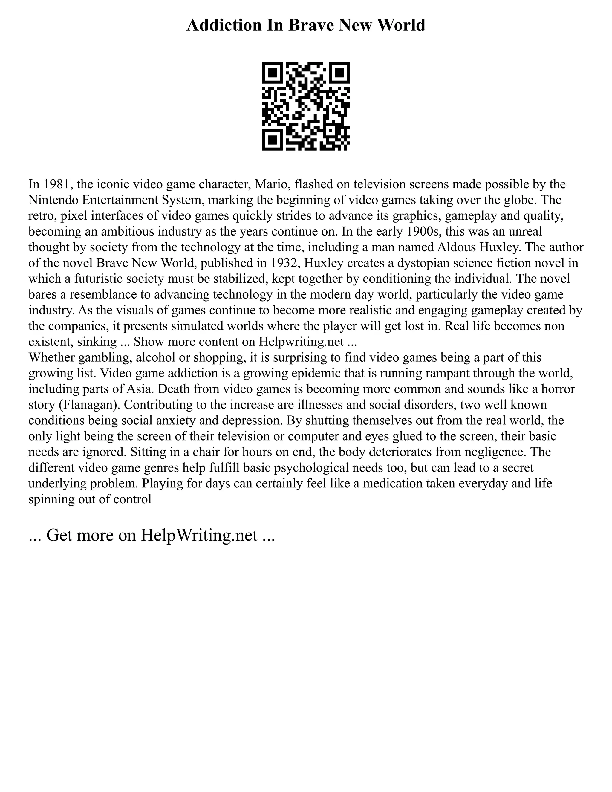 Addiction In Brave New World
In 1981, the iconic video game character, Mario, flashed on television screens made possible by the
Nintendo Entertainment System, marking the beginning of video games taking over the globe. The
retro, pixel interfaces of video games quickly strides to advance its graphics, gameplay and quality,
becoming an ambitious industry as the years continue on. In the early 1900s, this was an unreal
thought by society from the technology at the time, including a man named Aldous Huxley. The author
of the novel Brave New World, published in 1932, Huxley creates a dystopian science fiction novel in
which a futuristic society must be stabilized, kept together by conditioning the individual. The novel
bares a resemblance to advancing technology in the modern day world, particularly the video game
industry. As the visuals of games continue to become more realistic and engaging gameplay created by
the companies, it presents simulated worlds where the player will get lost in. Real life becomes non
existent, sinking ... Show more content on Helpwriting.net ...
Whether gambling, alcohol or shopping, it is surprising to find video games being a part of this
growing list. Video game addiction is a growing epidemic that is running rampant through the world,
including parts of Asia. Death from video games is becoming more common and sounds like a horror
story (Flanagan). Contributing to the increase are illnesses and social disorders, two well known
conditions being social anxiety and depression. By shutting themselves out from the real world, the
only light being the screen of their television or computer and eyes glued to the screen, their basic
needs are ignored. Sitting in a chair for hours on end, the body deteriorates from negligence. The
different video game genres help fulfill basic psychological needs too, but can lead to a secret
underlying problem. Playing for days can certainly feel like a medication taken everyday and life
spinning out of control
... Get more on HelpWriting.net ...
 