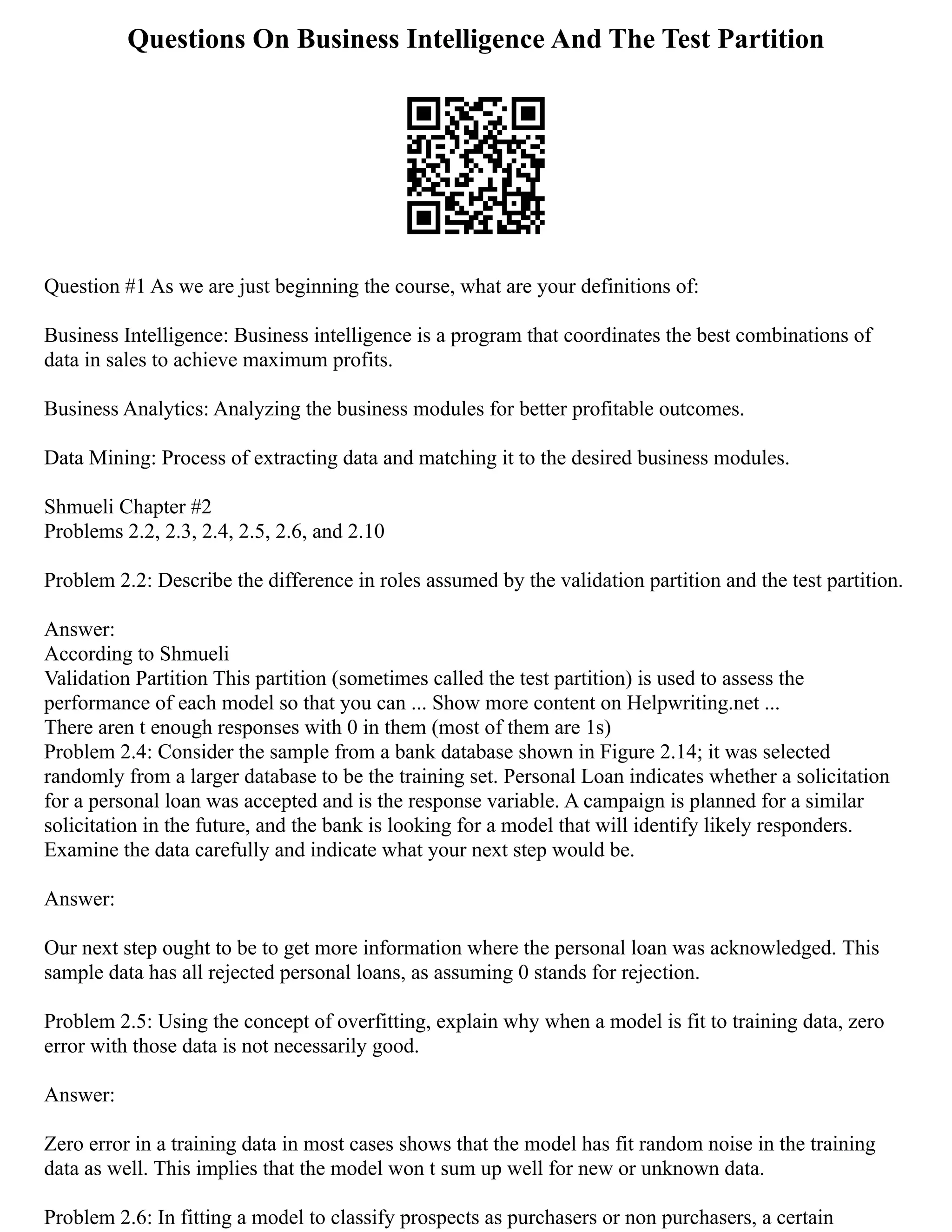 Questions On Business Intelligence And The Test Partition
Question #1 As we are just beginning the course, what are your definitions of:
Business Intelligence: Business intelligence is a program that coordinates the best combinations of
data in sales to achieve maximum profits.
Business Analytics: Analyzing the business modules for better profitable outcomes.
Data Mining: Process of extracting data and matching it to the desired business modules.
Shmueli Chapter #2
Problems 2.2, 2.3, 2.4, 2.5, 2.6, and 2.10
Problem 2.2: Describe the difference in roles assumed by the validation partition and the test partition.
Answer:
According to Shmueli
Validation Partition This partition (sometimes called the test partition) is used to assess the
performance of each model so that you can ... Show more content on Helpwriting.net ...
There aren t enough responses with 0 in them (most of them are 1s)
Problem 2.4: Consider the sample from a bank database shown in Figure 2.14; it was selected
randomly from a larger database to be the training set. Personal Loan indicates whether a solicitation
for a personal loan was accepted and is the response variable. A campaign is planned for a similar
solicitation in the future, and the bank is looking for a model that will identify likely responders.
Examine the data carefully and indicate what your next step would be.
Answer:
Our next step ought to be to get more information where the personal loan was acknowledged. This
sample data has all rejected personal loans, as assuming 0 stands for rejection.
Problem 2.5: Using the concept of overfitting, explain why when a model is fit to training data, zero
error with those data is not necessarily good.
Answer:
Zero error in a training data in most cases shows that the model has fit random noise in the training
data as well. This implies that the model won t sum up well for new or unknown data.
Problem 2.6: In fitting a model to classify prospects as purchasers or non purchasers, a certain
 