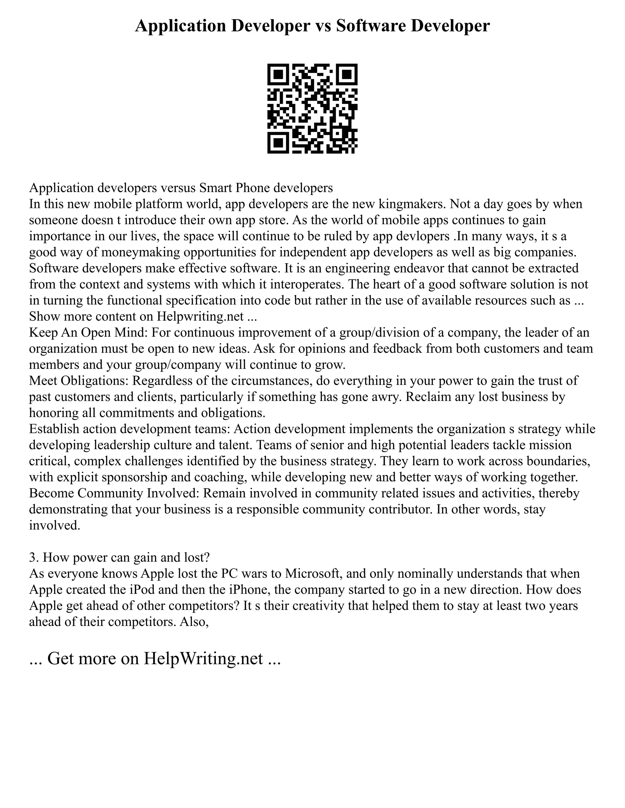 Application Developer vs Software Developer
Application developers versus Smart Phone developers
In this new mobile platform world, app developers are the new kingmakers. Not a day goes by when
someone doesn t introduce their own app store. As the world of mobile apps continues to gain
importance in our lives, the space will continue to be ruled by app devlopers .In many ways, it s a
good way of moneymaking opportunities for independent app developers as well as big companies.
Software developers make effective software. It is an engineering endeavor that cannot be extracted
from the context and systems with which it interoperates. The heart of a good software solution is not
in turning the functional specification into code but rather in the use of available resources such as ...
Show more content on Helpwriting.net ...
Keep An Open Mind: For continuous improvement of a group/division of a company, the leader of an
organization must be open to new ideas. Ask for opinions and feedback from both customers and team
members and your group/company will continue to grow.
Meet Obligations: Regardless of the circumstances, do everything in your power to gain the trust of
past customers and clients, particularly if something has gone awry. Reclaim any lost business by
honoring all commitments and obligations.
Establish action development teams: Action development implements the organization s strategy while
developing leadership culture and talent. Teams of senior and high potential leaders tackle mission
critical, complex challenges identified by the business strategy. They learn to work across boundaries,
with explicit sponsorship and coaching, while developing new and better ways of working together.
Become Community Involved: Remain involved in community related issues and activities, thereby
demonstrating that your business is a responsible community contributor. In other words, stay
involved.
3. How power can gain and lost?
As everyone knows Apple lost the PC wars to Microsoft, and only nominally understands that when
Apple created the iPod and then the iPhone, the company started to go in a new direction. How does
Apple get ahead of other competitors? It s their creativity that helped them to stay at least two years
ahead of their competitors. Also,
... Get more on HelpWriting.net ...
 