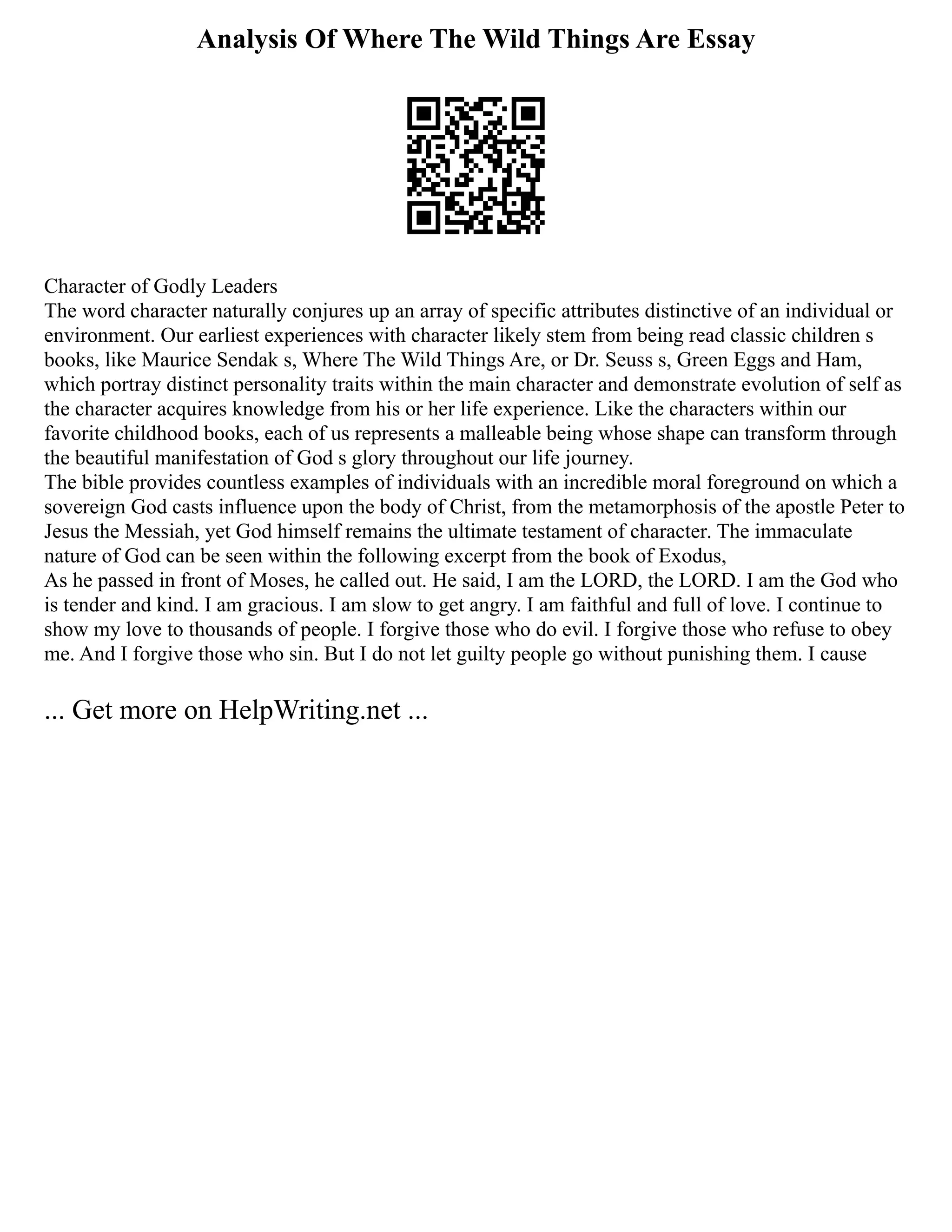 Analysis Of Where The Wild Things Are Essay
Character of Godly Leaders
The word character naturally conjures up an array of specific attributes distinctive of an individual or
environment. Our earliest experiences with character likely stem from being read classic children s
books, like Maurice Sendak s, Where The Wild Things Are, or Dr. Seuss s, Green Eggs and Ham,
which portray distinct personality traits within the main character and demonstrate evolution of self as
the character acquires knowledge from his or her life experience. Like the characters within our
favorite childhood books, each of us represents a malleable being whose shape can transform through
the beautiful manifestation of God s glory throughout our life journey.
The bible provides countless examples of individuals with an incredible moral foreground on which a
sovereign God casts influence upon the body of Christ, from the metamorphosis of the apostle Peter to
Jesus the Messiah, yet God himself remains the ultimate testament of character. The immaculate
nature of God can be seen within the following excerpt from the book of Exodus,
As he passed in front of Moses, he called out. He said, I am the LORD, the LORD. I am the God who
is tender and kind. I am gracious. I am slow to get angry. I am faithful and full of love. I continue to
show my love to thousands of people. I forgive those who do evil. I forgive those who refuse to obey
me. And I forgive those who sin. But I do not let guilty people go without punishing them. I cause
... Get more on HelpWriting.net ...
 