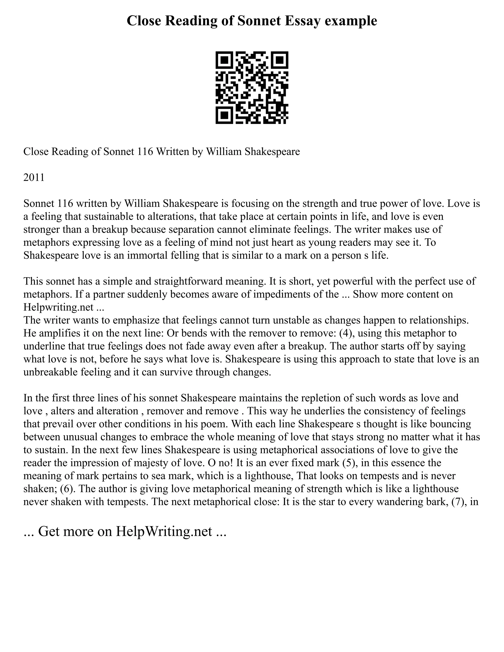Close Reading of Sonnet Essay example
Close Reading of Sonnet 116 Written by William Shakespeare
2011
Sonnet 116 written by William Shakespeare is focusing on the strength and true power of love. Love is
a feeling that sustainable to alterations, that take place at certain points in life, and love is even
stronger than a breakup because separation cannot eliminate feelings. The writer makes use of
metaphors expressing love as a feeling of mind not just heart as young readers may see it. To
Shakespeare love is an immortal felling that is similar to a mark on a person s life.
This sonnet has a simple and straightforward meaning. It is short, yet powerful with the perfect use of
metaphors. If a partner suddenly becomes aware of impediments of the ... Show more content on
Helpwriting.net ...
The writer wants to emphasize that feelings cannot turn unstable as changes happen to relationships.
He amplifies it on the next line: Or bends with the remover to remove: (4), using this metaphor to
underline that true feelings does not fade away even after a breakup. The author starts off by saying
what love is not, before he says what love is. Shakespeare is using this approach to state that love is an
unbreakable feeling and it can survive through changes.
In the first three lines of his sonnet Shakespeare maintains the repletion of such words as love and
love , alters and alteration , remover and remove . This way he underlies the consistency of feelings
that prevail over other conditions in his poem. With each line Shakespeare s thought is like bouncing
between unusual changes to embrace the whole meaning of love that stays strong no matter what it has
to sustain. In the next few lines Shakespeare is using metaphorical associations of love to give the
reader the impression of majesty of love. O no! It is an ever fixed mark (5), in this essence the
meaning of mark pertains to sea mark, which is a lighthouse, That looks on tempests and is never
shaken; (6). The author is giving love metaphorical meaning of strength which is like a lighthouse
never shaken with tempests. The next metaphorical close: It is the star to every wandering bark, (7), in
... Get more on HelpWriting.net ...
 