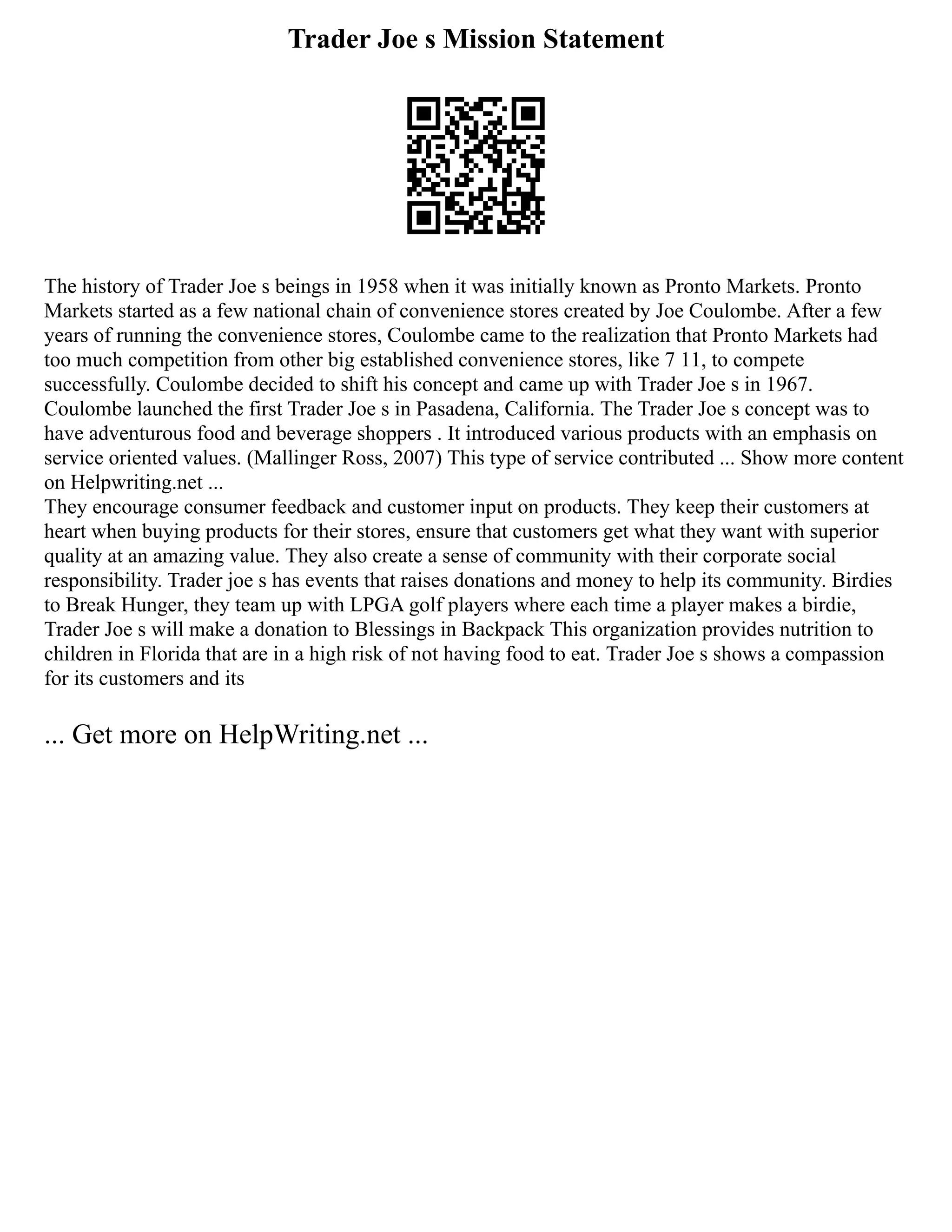 Trader Joe s Mission Statement
The history of Trader Joe s beings in 1958 when it was initially known as Pronto Markets. Pronto
Markets started as a few national chain of convenience stores created by Joe Coulombe. After a few
years of running the convenience stores, Coulombe came to the realization that Pronto Markets had
too much competition from other big established convenience stores, like 7 11, to compete
successfully. Coulombe decided to shift his concept and came up with Trader Joe s in 1967.
Coulombe launched the first Trader Joe s in Pasadena, California. The Trader Joe s concept was to
have adventurous food and beverage shoppers . It introduced various products with an emphasis on
service oriented values. (Mallinger Ross, 2007) This type of service contributed ... Show more content
on Helpwriting.net ...
They encourage consumer feedback and customer input on products. They keep their customers at
heart when buying products for their stores, ensure that customers get what they want with superior
quality at an amazing value. They also create a sense of community with their corporate social
responsibility. Trader joe s has events that raises donations and money to help its community. Birdies
to Break Hunger, they team up with LPGA golf players where each time a player makes a birdie,
Trader Joe s will make a donation to Blessings in Backpack This organization provides nutrition to
children in Florida that are in a high risk of not having food to eat. Trader Joe s shows a compassion
for its customers and its
... Get more on HelpWriting.net ...
 