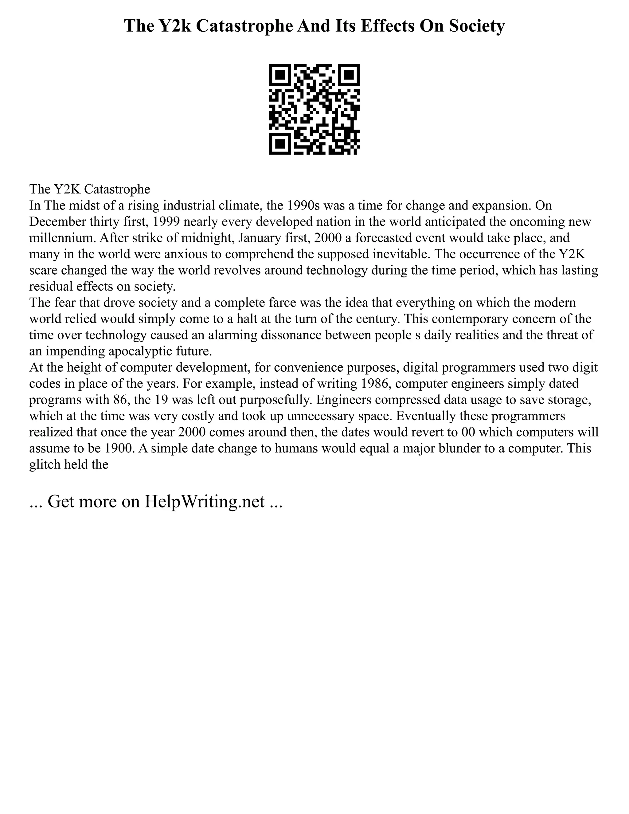 The Y2k Catastrophe And Its Effects On Society
The Y2K Catastrophe
In The midst of a rising industrial climate, the 1990s was a time for change and expansion. On
December thirty first, 1999 nearly every developed nation in the world anticipated the oncoming new
millennium. After strike of midnight, January first, 2000 a forecasted event would take place, and
many in the world were anxious to comprehend the supposed inevitable. The occurrence of the Y2K
scare changed the way the world revolves around technology during the time period, which has lasting
residual effects on society.
The fear that drove society and a complete farce was the idea that everything on which the modern
world relied would simply come to a halt at the turn of the century. This contemporary concern of the
time over technology caused an alarming dissonance between people s daily realities and the threat of
an impending apocalyptic future.
At the height of computer development, for convenience purposes, digital programmers used two digit
codes in place of the years. For example, instead of writing 1986, computer engineers simply dated
programs with 86, the 19 was left out purposefully. Engineers compressed data usage to save storage,
which at the time was very costly and took up unnecessary space. Eventually these programmers
realized that once the year 2000 comes around then, the dates would revert to 00 which computers will
assume to be 1900. A simple date change to humans would equal a major blunder to a computer. This
glitch held the
... Get more on HelpWriting.net ...
 