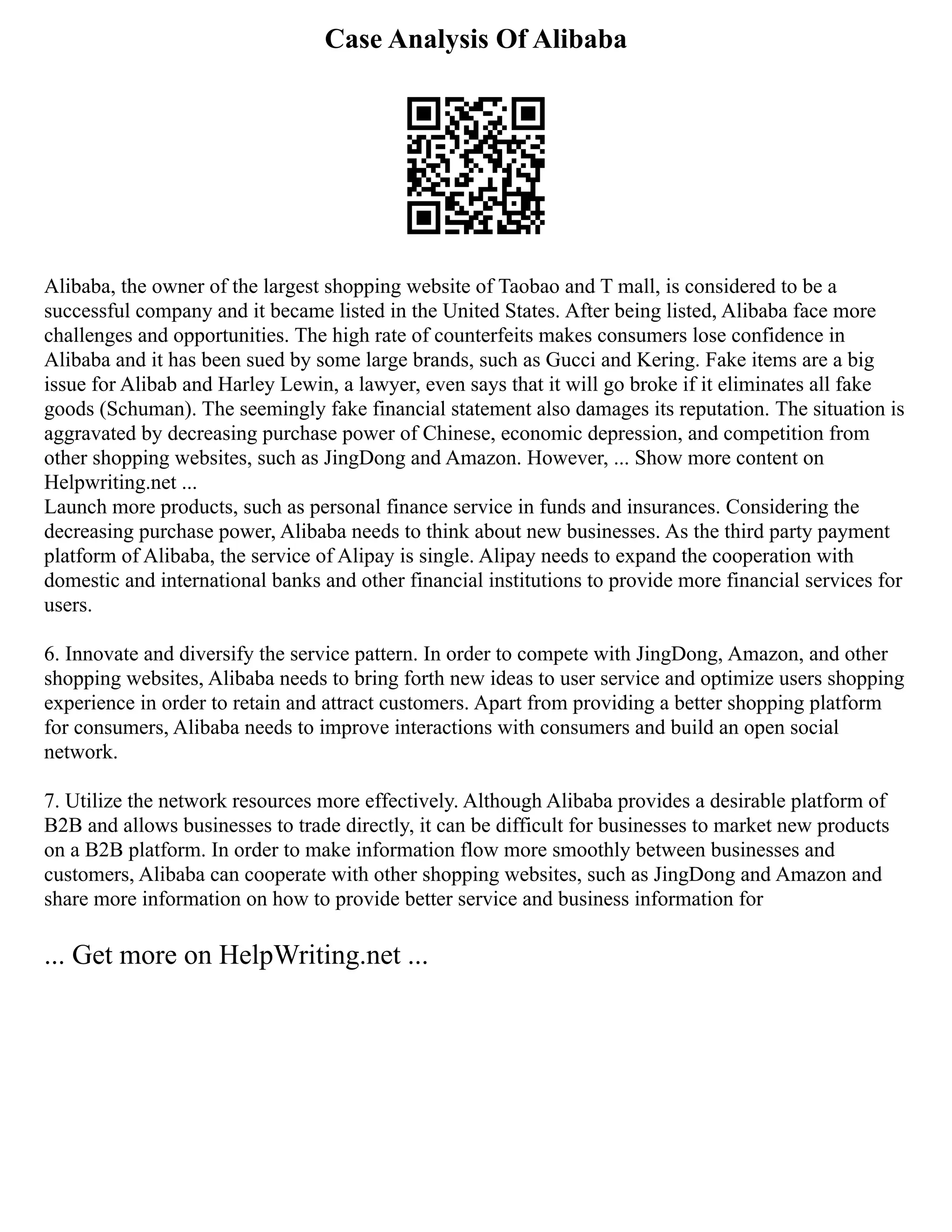 Case Analysis Of Alibaba
Alibaba, the owner of the largest shopping website of Taobao and T mall, is considered to be a
successful company and it became listed in the United States. After being listed, Alibaba face more
challenges and opportunities. The high rate of counterfeits makes consumers lose confidence in
Alibaba and it has been sued by some large brands, such as Gucci and Kering. Fake items are a big
issue for Alibab and Harley Lewin, a lawyer, even says that it will go broke if it eliminates all fake
goods (Schuman). The seemingly fake financial statement also damages its reputation. The situation is
aggravated by decreasing purchase power of Chinese, economic depression, and competition from
other shopping websites, such as JingDong and Amazon. However, ... Show more content on
Helpwriting.net ...
Launch more products, such as personal finance service in funds and insurances. Considering the
decreasing purchase power, Alibaba needs to think about new businesses. As the third party payment
platform of Alibaba, the service of Alipay is single. Alipay needs to expand the cooperation with
domestic and international banks and other financial institutions to provide more financial services for
users.
6. Innovate and diversify the service pattern. In order to compete with JingDong, Amazon, and other
shopping websites, Alibaba needs to bring forth new ideas to user service and optimize users shopping
experience in order to retain and attract customers. Apart from providing a better shopping platform
for consumers, Alibaba needs to improve interactions with consumers and build an open social
network.
7. Utilize the network resources more effectively. Although Alibaba provides a desirable platform of
B2B and allows businesses to trade directly, it can be difficult for businesses to market new products
on a B2B platform. In order to make information flow more smoothly between businesses and
customers, Alibaba can cooperate with other shopping websites, such as JingDong and Amazon and
share more information on how to provide better service and business information for
... Get more on HelpWriting.net ...
 