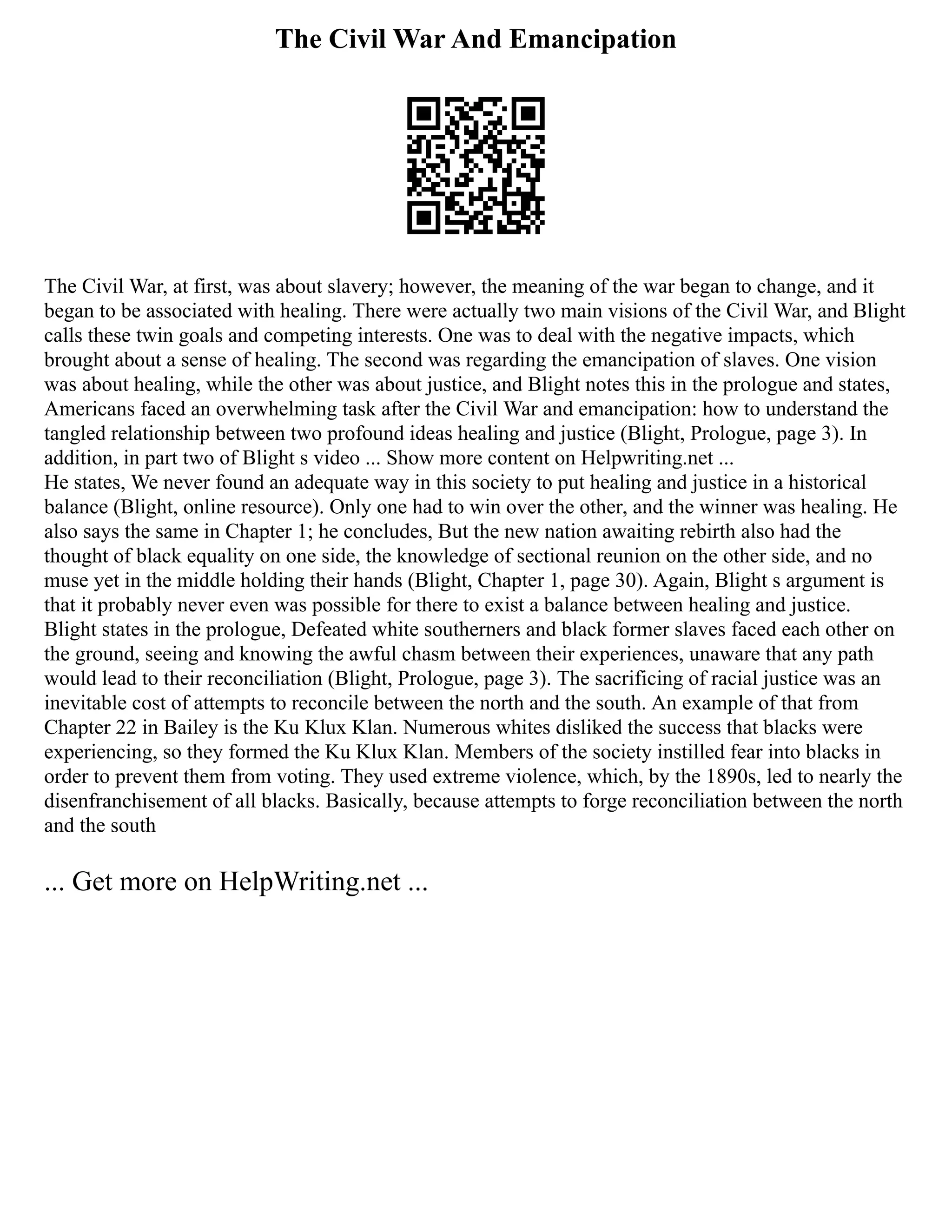 The Civil War And Emancipation
The Civil War, at first, was about slavery; however, the meaning of the war began to change, and it
began to be associated with healing. There were actually two main visions of the Civil War, and Blight
calls these twin goals and competing interests. One was to deal with the negative impacts, which
brought about a sense of healing. The second was regarding the emancipation of slaves. One vision
was about healing, while the other was about justice, and Blight notes this in the prologue and states,
Americans faced an overwhelming task after the Civil War and emancipation: how to understand the
tangled relationship between two profound ideas healing and justice (Blight, Prologue, page 3). In
addition, in part two of Blight s video ... Show more content on Helpwriting.net ...
He states, We never found an adequate way in this society to put healing and justice in a historical
balance (Blight, online resource). Only one had to win over the other, and the winner was healing. He
also says the same in Chapter 1; he concludes, But the new nation awaiting rebirth also had the
thought of black equality on one side, the knowledge of sectional reunion on the other side, and no
muse yet in the middle holding their hands (Blight, Chapter 1, page 30). Again, Blight s argument is
that it probably never even was possible for there to exist a balance between healing and justice.
Blight states in the prologue, Defeated white southerners and black former slaves faced each other on
the ground, seeing and knowing the awful chasm between their experiences, unaware that any path
would lead to their reconciliation (Blight, Prologue, page 3). The sacrificing of racial justice was an
inevitable cost of attempts to reconcile between the north and the south. An example of that from
Chapter 22 in Bailey is the Ku Klux Klan. Numerous whites disliked the success that blacks were
experiencing, so they formed the Ku Klux Klan. Members of the society instilled fear into blacks in
order to prevent them from voting. They used extreme violence, which, by the 1890s, led to nearly the
disenfranchisement of all blacks. Basically, because attempts to forge reconciliation between the north
and the south
... Get more on HelpWriting.net ...
 
