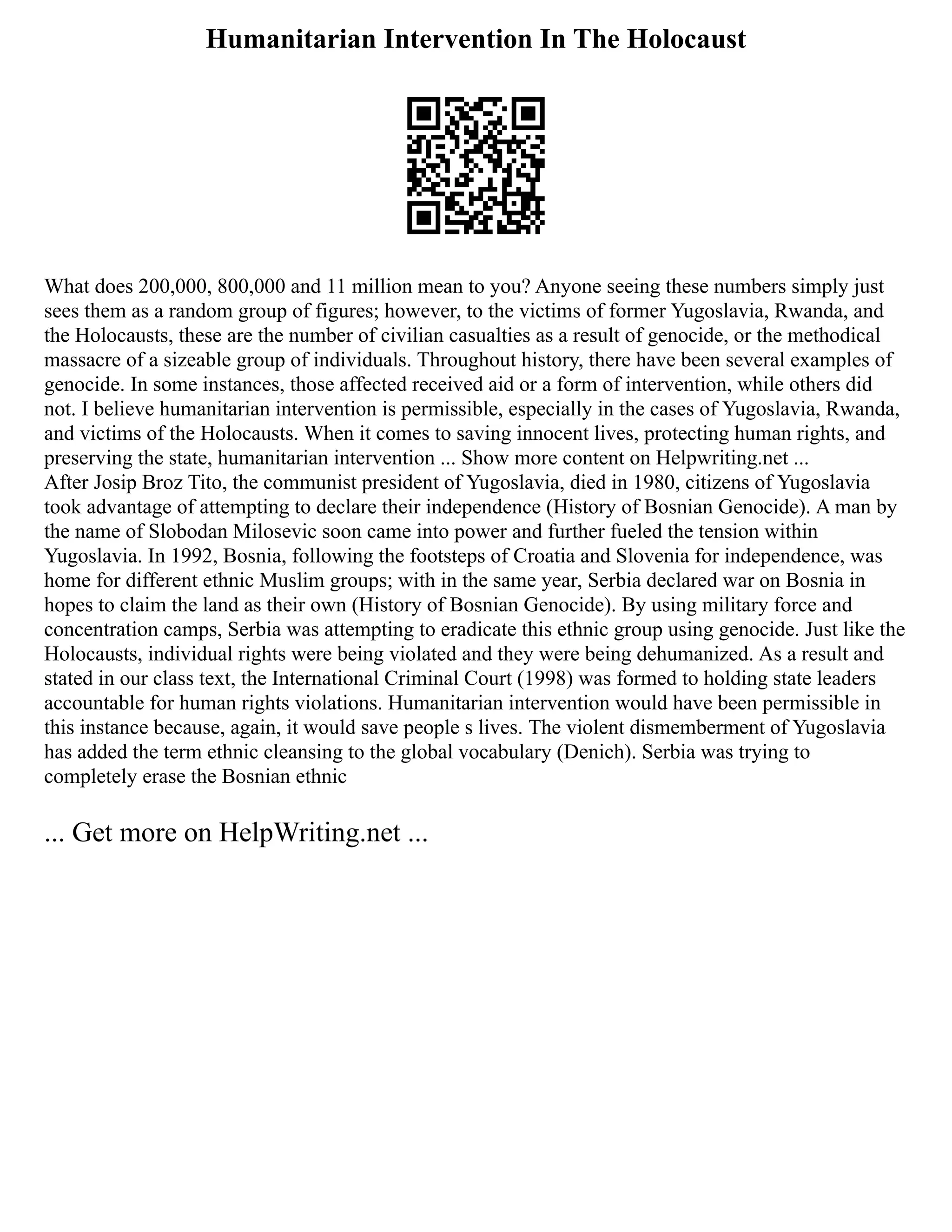 Humanitarian Intervention In The Holocaust
What does 200,000, 800,000 and 11 million mean to you? Anyone seeing these numbers simply just
sees them as a random group of figures; however, to the victims of former Yugoslavia, Rwanda, and
the Holocausts, these are the number of civilian casualties as a result of genocide, or the methodical
massacre of a sizeable group of individuals. Throughout history, there have been several examples of
genocide. In some instances, those affected received aid or a form of intervention, while others did
not. I believe humanitarian intervention is permissible, especially in the cases of Yugoslavia, Rwanda,
and victims of the Holocausts. When it comes to saving innocent lives, protecting human rights, and
preserving the state, humanitarian intervention ... Show more content on Helpwriting.net ...
After Josip Broz Tito, the communist president of Yugoslavia, died in 1980, citizens of Yugoslavia
took advantage of attempting to declare their independence (History of Bosnian Genocide). A man by
the name of Slobodan Milosevic soon came into power and further fueled the tension within
Yugoslavia. In 1992, Bosnia, following the footsteps of Croatia and Slovenia for independence, was
home for different ethnic Muslim groups; with in the same year, Serbia declared war on Bosnia in
hopes to claim the land as their own (History of Bosnian Genocide). By using military force and
concentration camps, Serbia was attempting to eradicate this ethnic group using genocide. Just like the
Holocausts, individual rights were being violated and they were being dehumanized. As a result and
stated in our class text, the International Criminal Court (1998) was formed to holding state leaders
accountable for human rights violations. Humanitarian intervention would have been permissible in
this instance because, again, it would save people s lives. The violent dismemberment of Yugoslavia
has added the term ethnic cleansing to the global vocabulary (Denich). Serbia was trying to
completely erase the Bosnian ethnic
... Get more on HelpWriting.net ...
 