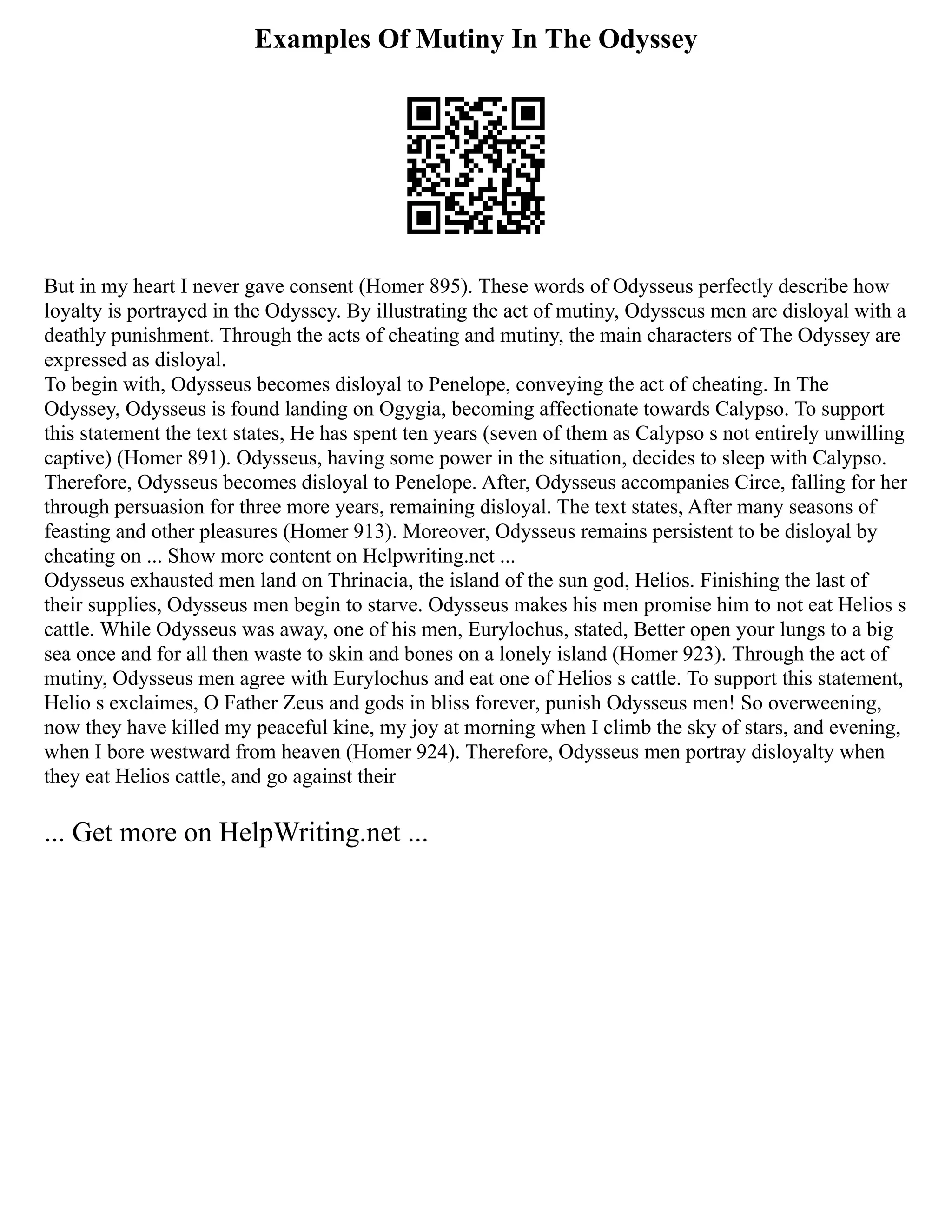 Examples Of Mutiny In The Odyssey
But in my heart I never gave consent (Homer 895). These words of Odysseus perfectly describe how
loyalty is portrayed in the Odyssey. By illustrating the act of mutiny, Odysseus men are disloyal with a
deathly punishment. Through the acts of cheating and mutiny, the main characters of The Odyssey are
expressed as disloyal.
To begin with, Odysseus becomes disloyal to Penelope, conveying the act of cheating. In The
Odyssey, Odysseus is found landing on Ogygia, becoming affectionate towards Calypso. To support
this statement the text states, He has spent ten years (seven of them as Calypso s not entirely unwilling
captive) (Homer 891). Odysseus, having some power in the situation, decides to sleep with Calypso.
Therefore, Odysseus becomes disloyal to Penelope. After, Odysseus accompanies Circe, falling for her
through persuasion for three more years, remaining disloyal. The text states, After many seasons of
feasting and other pleasures (Homer 913). Moreover, Odysseus remains persistent to be disloyal by
cheating on ... Show more content on Helpwriting.net ...
Odysseus exhausted men land on Thrinacia, the island of the sun god, Helios. Finishing the last of
their supplies, Odysseus men begin to starve. Odysseus makes his men promise him to not eat Helios s
cattle. While Odysseus was away, one of his men, Eurylochus, stated, Better open your lungs to a big
sea once and for all then waste to skin and bones on a lonely island (Homer 923). Through the act of
mutiny, Odysseus men agree with Eurylochus and eat one of Helios s cattle. To support this statement,
Helio s exclaimes, O Father Zeus and gods in bliss forever, punish Odysseus men! So overweening,
now they have killed my peaceful kine, my joy at morning when I climb the sky of stars, and evening,
when I bore westward from heaven (Homer 924). Therefore, Odysseus men portray disloyalty when
they eat Helios cattle, and go against their
... Get more on HelpWriting.net ...
 