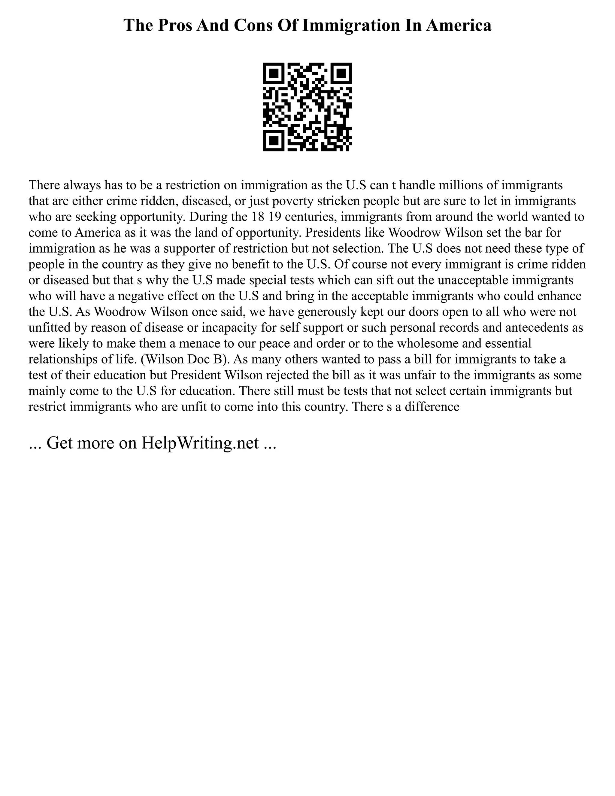 The Pros And Cons Of Immigration In America
There always has to be a restriction on immigration as the U.S can t handle millions of immigrants
that are either crime ridden, diseased, or just poverty stricken people but are sure to let in immigrants
who are seeking opportunity. During the 18 19 centuries, immigrants from around the world wanted to
come to America as it was the land of opportunity. Presidents like Woodrow Wilson set the bar for
immigration as he was a supporter of restriction but not selection. The U.S does not need these type of
people in the country as they give no benefit to the U.S. Of course not every immigrant is crime ridden
or diseased but that s why the U.S made special tests which can sift out the unacceptable immigrants
who will have a negative effect on the U.S and bring in the acceptable immigrants who could enhance
the U.S. As Woodrow Wilson once said, we have generously kept our doors open to all who were not
unfitted by reason of disease or incapacity for self support or such personal records and antecedents as
were likely to make them a menace to our peace and order or to the wholesome and essential
relationships of life. (Wilson Doc B). As many others wanted to pass a bill for immigrants to take a
test of their education but President Wilson rejected the bill as it was unfair to the immigrants as some
mainly come to the U.S for education. There still must be tests that not select certain immigrants but
restrict immigrants who are unfit to come into this country. There s a difference
... Get more on HelpWriting.net ...
 