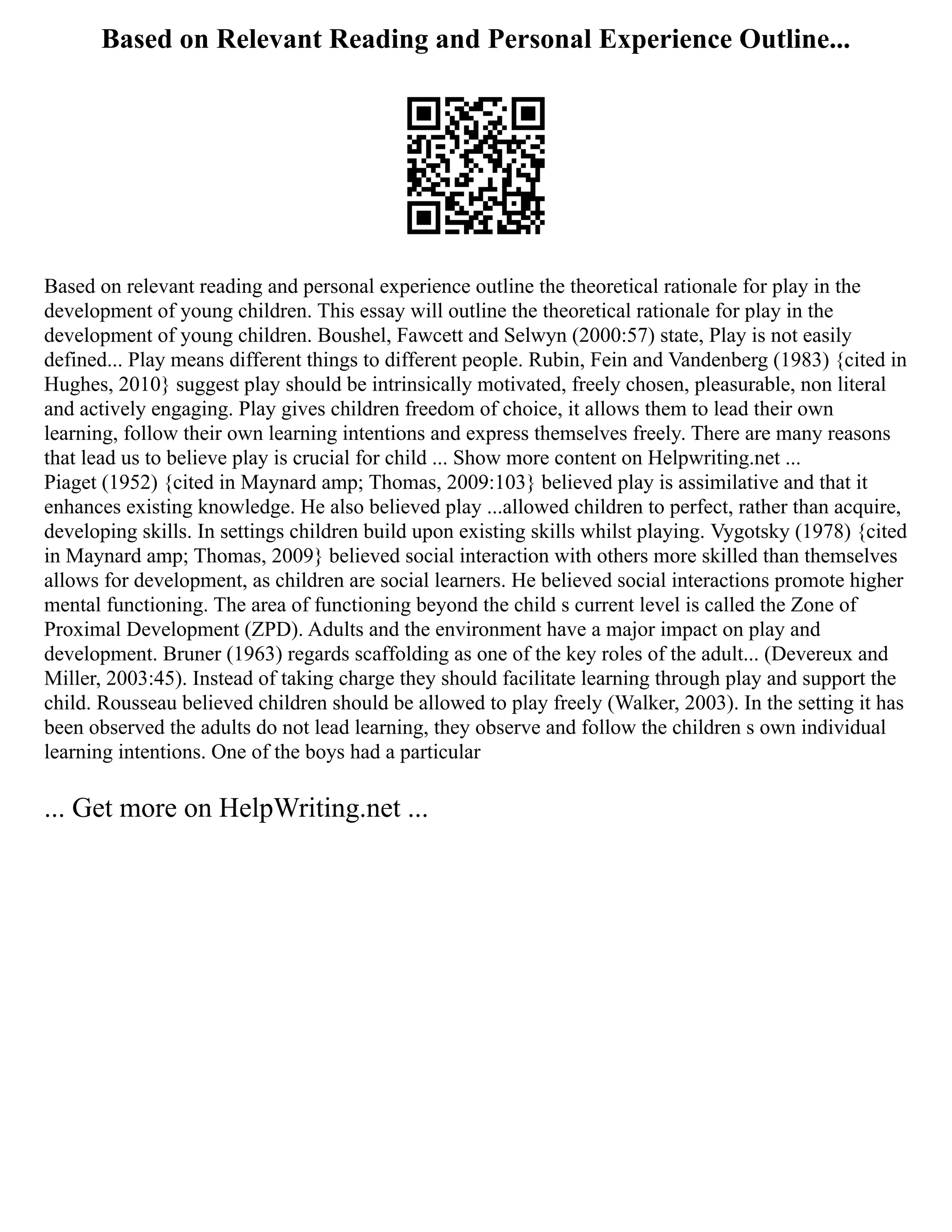 Based on Relevant Reading and Personal Experience Outline...
Based on relevant reading and personal experience outline the theoretical rationale for play in the
development of young children. This essay will outline the theoretical rationale for play in the
development of young children. Boushel, Fawcett and Selwyn (2000:57) state, Play is not easily
defined... Play means different things to different people. Rubin, Fein and Vandenberg (1983) {cited in
Hughes, 2010} suggest play should be intrinsically motivated, freely chosen, pleasurable, non literal
and actively engaging. Play gives children freedom of choice, it allows them to lead their own
learning, follow their own learning intentions and express themselves freely. There are many reasons
that lead us to believe play is crucial for child ... Show more content on Helpwriting.net ...
Piaget (1952) {cited in Maynard amp; Thomas, 2009:103} believed play is assimilative and that it
enhances existing knowledge. He also believed play ...allowed children to perfect, rather than acquire,
developing skills. In settings children build upon existing skills whilst playing. Vygotsky (1978) {cited
in Maynard amp; Thomas, 2009} believed social interaction with others more skilled than themselves
allows for development, as children are social learners. He believed social interactions promote higher
mental functioning. The area of functioning beyond the child s current level is called the Zone of
Proximal Development (ZPD). Adults and the environment have a major impact on play and
development. Bruner (1963) regards scaffolding as one of the key roles of the adult... (Devereux and
Miller, 2003:45). Instead of taking charge they should facilitate learning through play and support the
child. Rousseau believed children should be allowed to play freely (Walker, 2003). In the setting it has
been observed the adults do not lead learning, they observe and follow the children s own individual
learning intentions. One of the boys had a particular
... Get more on HelpWriting.net ...
 