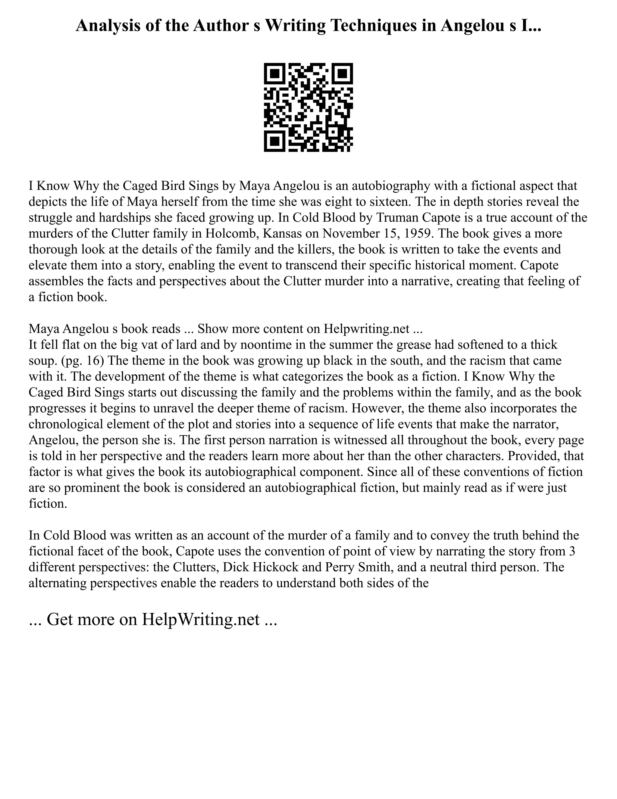 Analysis of the Author s Writing Techniques in Angelou s I...
I Know Why the Caged Bird Sings by Maya Angelou is an autobiography with a fictional aspect that
depicts the life of Maya herself from the time she was eight to sixteen. The in depth stories reveal the
struggle and hardships she faced growing up. In Cold Blood by Truman Capote is a true account of the
murders of the Clutter family in Holcomb, Kansas on November 15, 1959. The book gives a more
thorough look at the details of the family and the killers, the book is written to take the events and
elevate them into a story, enabling the event to transcend their specific historical moment. Capote
assembles the facts and perspectives about the Clutter murder into a narrative, creating that feeling of
a fiction book.
Maya Angelou s book reads ... Show more content on Helpwriting.net ...
It fell flat on the big vat of lard and by noontime in the summer the grease had softened to a thick
soup. (pg. 16) The theme in the book was growing up black in the south, and the racism that came
with it. The development of the theme is what categorizes the book as a fiction. I Know Why the
Caged Bird Sings starts out discussing the family and the problems within the family, and as the book
progresses it begins to unravel the deeper theme of racism. However, the theme also incorporates the
chronological element of the plot and stories into a sequence of life events that make the narrator,
Angelou, the person she is. The first person narration is witnessed all throughout the book, every page
is told in her perspective and the readers learn more about her than the other characters. Provided, that
factor is what gives the book its autobiographical component. Since all of these conventions of fiction
are so prominent the book is considered an autobiographical fiction, but mainly read as if were just
fiction.
In Cold Blood was written as an account of the murder of a family and to convey the truth behind the
fictional facet of the book, Capote uses the convention of point of view by narrating the story from 3
different perspectives: the Clutters, Dick Hickock and Perry Smith, and a neutral third person. The
alternating perspectives enable the readers to understand both sides of the
... Get more on HelpWriting.net ...
 