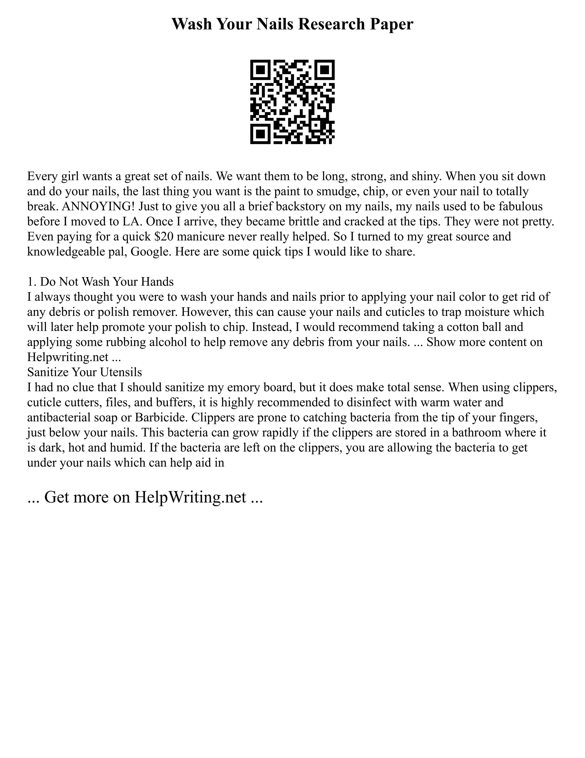 Wash Your Nails Research Paper
Every girl wants a great set of nails. We want them to be long, strong, and shiny. When you sit down
and do your nails, the last thing you want is the paint to smudge, chip, or even your nail to totally
break. ANNOYING! Just to give you all a brief backstory on my nails, my nails used to be fabulous
before I moved to LA. Once I arrive, they became brittle and cracked at the tips. They were not pretty.
Even paying for a quick $20 manicure never really helped. So I turned to my great source and
knowledgeable pal, Google. Here are some quick tips I would like to share.
1. Do Not Wash Your Hands
I always thought you were to wash your hands and nails prior to applying your nail color to get rid of
any debris or polish remover. However, this can cause your nails and cuticles to trap moisture which
will later help promote your polish to chip. Instead, I would recommend taking a cotton ball and
applying some rubbing alcohol to help remove any debris from your nails. ... Show more content on
Helpwriting.net ...
Sanitize Your Utensils
I had no clue that I should sanitize my emory board, but it does make total sense. When using clippers,
cuticle cutters, files, and buffers, it is highly recommended to disinfect with warm water and
antibacterial soap or Barbicide. Clippers are prone to catching bacteria from the tip of your fingers,
just below your nails. This bacteria can grow rapidly if the clippers are stored in a bathroom where it
is dark, hot and humid. If the bacteria are left on the clippers, you are allowing the bacteria to get
under your nails which can help aid in
... Get more on HelpWriting.net ...
 