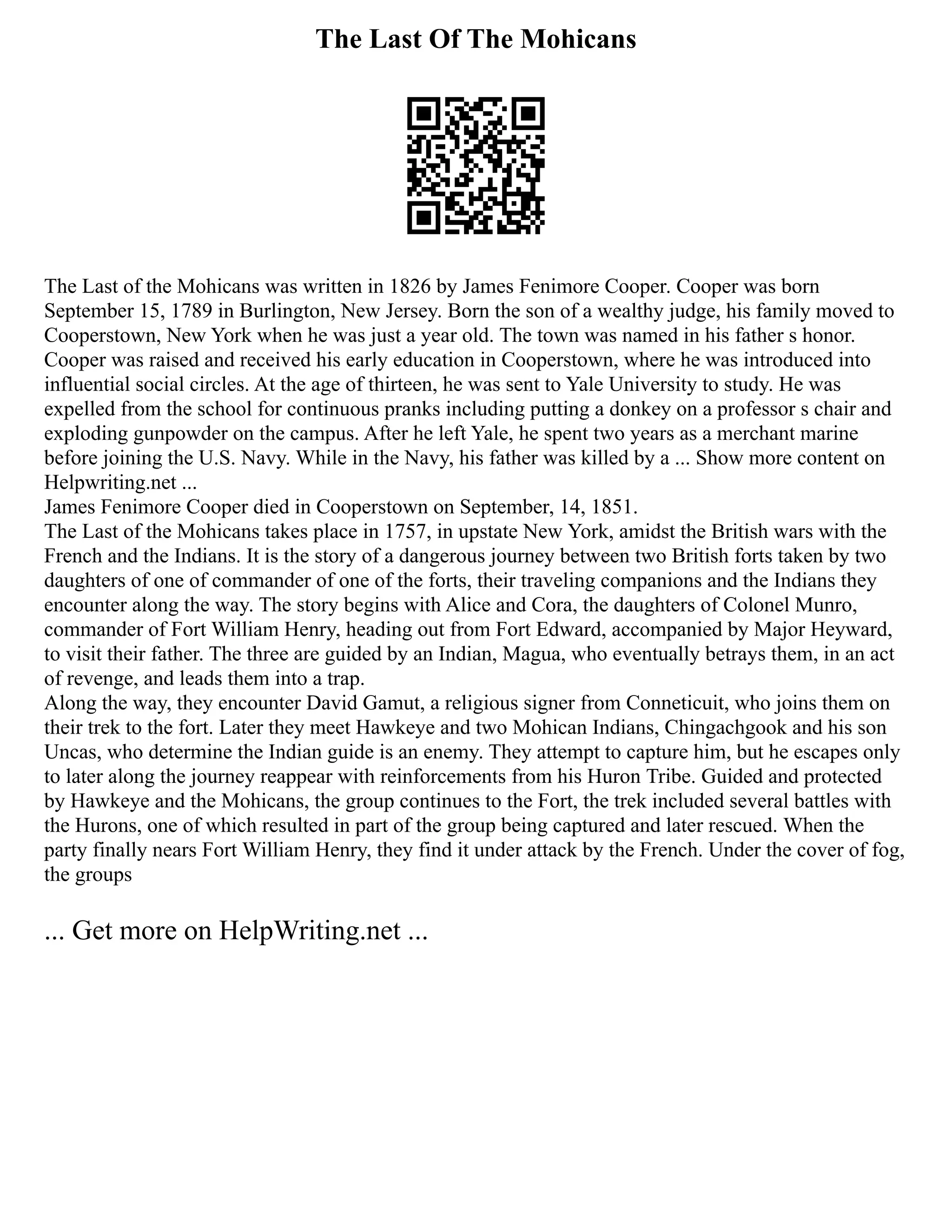 The Last Of The Mohicans
The Last of the Mohicans was written in 1826 by James Fenimore Cooper. Cooper was born
September 15, 1789 in Burlington, New Jersey. Born the son of a wealthy judge, his family moved to
Cooperstown, New York when he was just a year old. The town was named in his father s honor.
Cooper was raised and received his early education in Cooperstown, where he was introduced into
influential social circles. At the age of thirteen, he was sent to Yale University to study. He was
expelled from the school for continuous pranks including putting a donkey on a professor s chair and
exploding gunpowder on the campus. After he left Yale, he spent two years as a merchant marine
before joining the U.S. Navy. While in the Navy, his father was killed by a ... Show more content on
Helpwriting.net ...
James Fenimore Cooper died in Cooperstown on September, 14, 1851.
The Last of the Mohicans takes place in 1757, in upstate New York, amidst the British wars with the
French and the Indians. It is the story of a dangerous journey between two British forts taken by two
daughters of one of commander of one of the forts, their traveling companions and the Indians they
encounter along the way. The story begins with Alice and Cora, the daughters of Colonel Munro,
commander of Fort William Henry, heading out from Fort Edward, accompanied by Major Heyward,
to visit their father. The three are guided by an Indian, Magua, who eventually betrays them, in an act
of revenge, and leads them into a trap.
Along the way, they encounter David Gamut, a religious signer from Conneticuit, who joins them on
their trek to the fort. Later they meet Hawkeye and two Mohican Indians, Chingachgook and his son
Uncas, who determine the Indian guide is an enemy. They attempt to capture him, but he escapes only
to later along the journey reappear with reinforcements from his Huron Tribe. Guided and protected
by Hawkeye and the Mohicans, the group continues to the Fort, the trek included several battles with
the Hurons, one of which resulted in part of the group being captured and later rescued. When the
party finally nears Fort William Henry, they find it under attack by the French. Under the cover of fog,
the groups
... Get more on HelpWriting.net ...
 