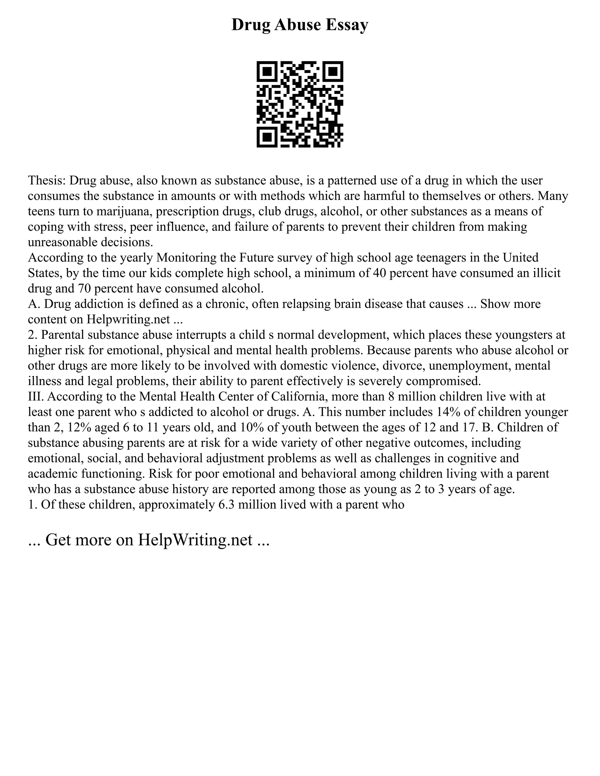 Drug Abuse Essay
Thesis: Drug abuse, also known as substance abuse, is a patterned use of a drug in which the user
consumes the substance in amounts or with methods which are harmful to themselves or others. Many
teens turn to marijuana, prescription drugs, club drugs, alcohol, or other substances as a means of
coping with stress, peer influence, and failure of parents to prevent their children from making
unreasonable decisions.
According to the yearly Monitoring the Future survey of high school age teenagers in the United
States, by the time our kids complete high school, a minimum of 40 percent have consumed an illicit
drug and 70 percent have consumed alcohol.
A. Drug addiction is defined as a chronic, often relapsing brain disease that causes ... Show more
content on Helpwriting.net ...
2. Parental substance abuse interrupts a child s normal development, which places these youngsters at
higher risk for emotional, physical and mental health problems. Because parents who abuse alcohol or
other drugs are more likely to be involved with domestic violence, divorce, unemployment, mental
illness and legal problems, their ability to parent effectively is severely compromised.
III. According to the Mental Health Center of California, more than 8 million children live with at
least one parent who s addicted to alcohol or drugs. A. This number includes 14% of children younger
than 2, 12% aged 6 to 11 years old, and 10% of youth between the ages of 12 and 17. B. Children of
substance abusing parents are at risk for a wide variety of other negative outcomes, including
emotional, social, and behavioral adjustment problems as well as challenges in cognitive and
academic functioning. Risk for poor emotional and behavioral among children living with a parent
who has a substance abuse history are reported among those as young as 2 to 3 years of age.
1. Of these children, approximately 6.3 million lived with a parent who
... Get more on HelpWriting.net ...
 