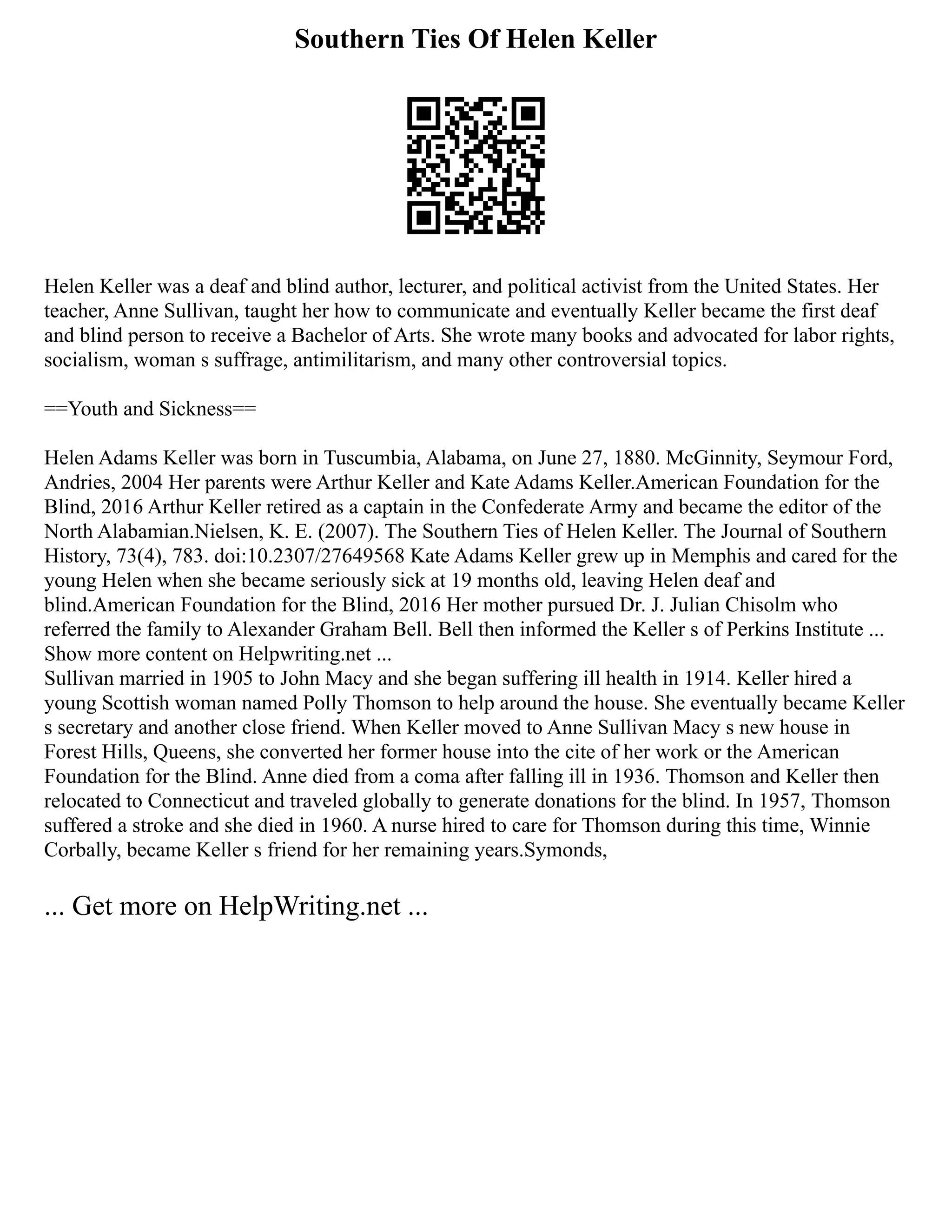 Southern Ties Of Helen Keller
Helen Keller was a deaf and blind author, lecturer, and political activist from the United States. Her
teacher, Anne Sullivan, taught her how to communicate and eventually Keller became the first deaf
and blind person to receive a Bachelor of Arts. She wrote many books and advocated for labor rights,
socialism, woman s suffrage, antimilitarism, and many other controversial topics.
==Youth and Sickness==
Helen Adams Keller was born in Tuscumbia, Alabama, on June 27, 1880. McGinnity, Seymour Ford,
Andries, 2004 Her parents were Arthur Keller and Kate Adams Keller.American Foundation for the
Blind, 2016 Arthur Keller retired as a captain in the Confederate Army and became the editor of the
North Alabamian.Nielsen, K. E. (2007). The Southern Ties of Helen Keller. The Journal of Southern
History, 73(4), 783. doi:10.2307/27649568 Kate Adams Keller grew up in Memphis and cared for the
young Helen when she became seriously sick at 19 months old, leaving Helen deaf and
blind.American Foundation for the Blind, 2016 Her mother pursued Dr. J. Julian Chisolm who
referred the family to Alexander Graham Bell. Bell then informed the Keller s of Perkins Institute ...
Show more content on Helpwriting.net ...
Sullivan married in 1905 to John Macy and she began suffering ill health in 1914. Keller hired a
young Scottish woman named Polly Thomson to help around the house. She eventually became Keller
s secretary and another close friend. When Keller moved to Anne Sullivan Macy s new house in
Forest Hills, Queens, she converted her former house into the cite of her work or the American
Foundation for the Blind. Anne died from a coma after falling ill in 1936. Thomson and Keller then
relocated to Connecticut and traveled globally to generate donations for the blind. In 1957, Thomson
suffered a stroke and she died in 1960. A nurse hired to care for Thomson during this time, Winnie
Corbally, became Keller s friend for her remaining years.Symonds,
... Get more on HelpWriting.net ...
 