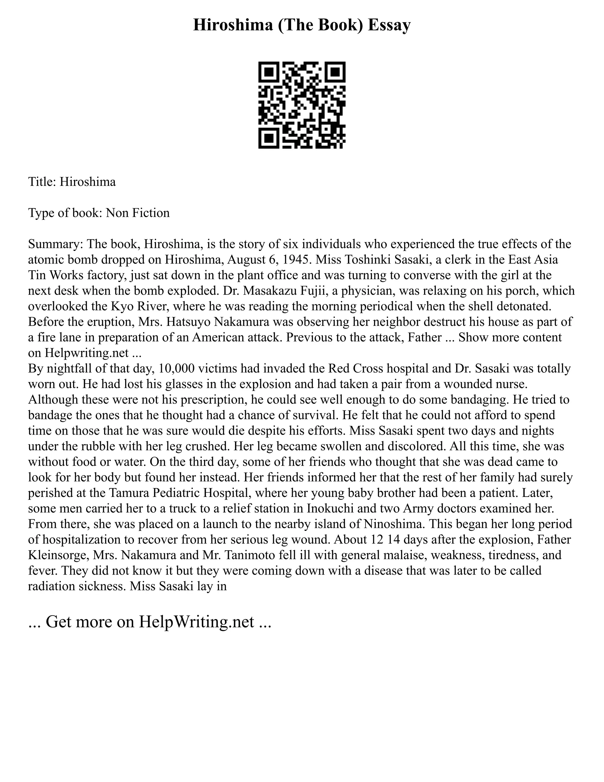 Hiroshima (The Book) Essay
Title: Hiroshima
Type of book: Non Fiction
Summary: The book, Hiroshima, is the story of six individuals who experienced the true effects of the
atomic bomb dropped on Hiroshima, August 6, 1945. Miss Toshinki Sasaki, a clerk in the East Asia
Tin Works factory, just sat down in the plant office and was turning to converse with the girl at the
next desk when the bomb exploded. Dr. Masakazu Fujii, a physician, was relaxing on his porch, which
overlooked the Kyo River, where he was reading the morning periodical when the shell detonated.
Before the eruption, Mrs. Hatsuyo Nakamura was observing her neighbor destruct his house as part of
a fire lane in preparation of an American attack. Previous to the attack, Father ... Show more content
on Helpwriting.net ...
By nightfall of that day, 10,000 victims had invaded the Red Cross hospital and Dr. Sasaki was totally
worn out. He had lost his glasses in the explosion and had taken a pair from a wounded nurse.
Although these were not his prescription, he could see well enough to do some bandaging. He tried to
bandage the ones that he thought had a chance of survival. He felt that he could not afford to spend
time on those that he was sure would die despite his efforts. Miss Sasaki spent two days and nights
under the rubble with her leg crushed. Her leg became swollen and discolored. All this time, she was
without food or water. On the third day, some of her friends who thought that she was dead came to
look for her body but found her instead. Her friends informed her that the rest of her family had surely
perished at the Tamura Pediatric Hospital, where her young baby brother had been a patient. Later,
some men carried her to a truck to a relief station in Inokuchi and two Army doctors examined her.
From there, she was placed on a launch to the nearby island of Ninoshima. This began her long period
of hospitalization to recover from her serious leg wound. About 12 14 days after the explosion, Father
Kleinsorge, Mrs. Nakamura and Mr. Tanimoto fell ill with general malaise, weakness, tiredness, and
fever. They did not know it but they were coming down with a disease that was later to be called
radiation sickness. Miss Sasaki lay in
... Get more on HelpWriting.net ...
 