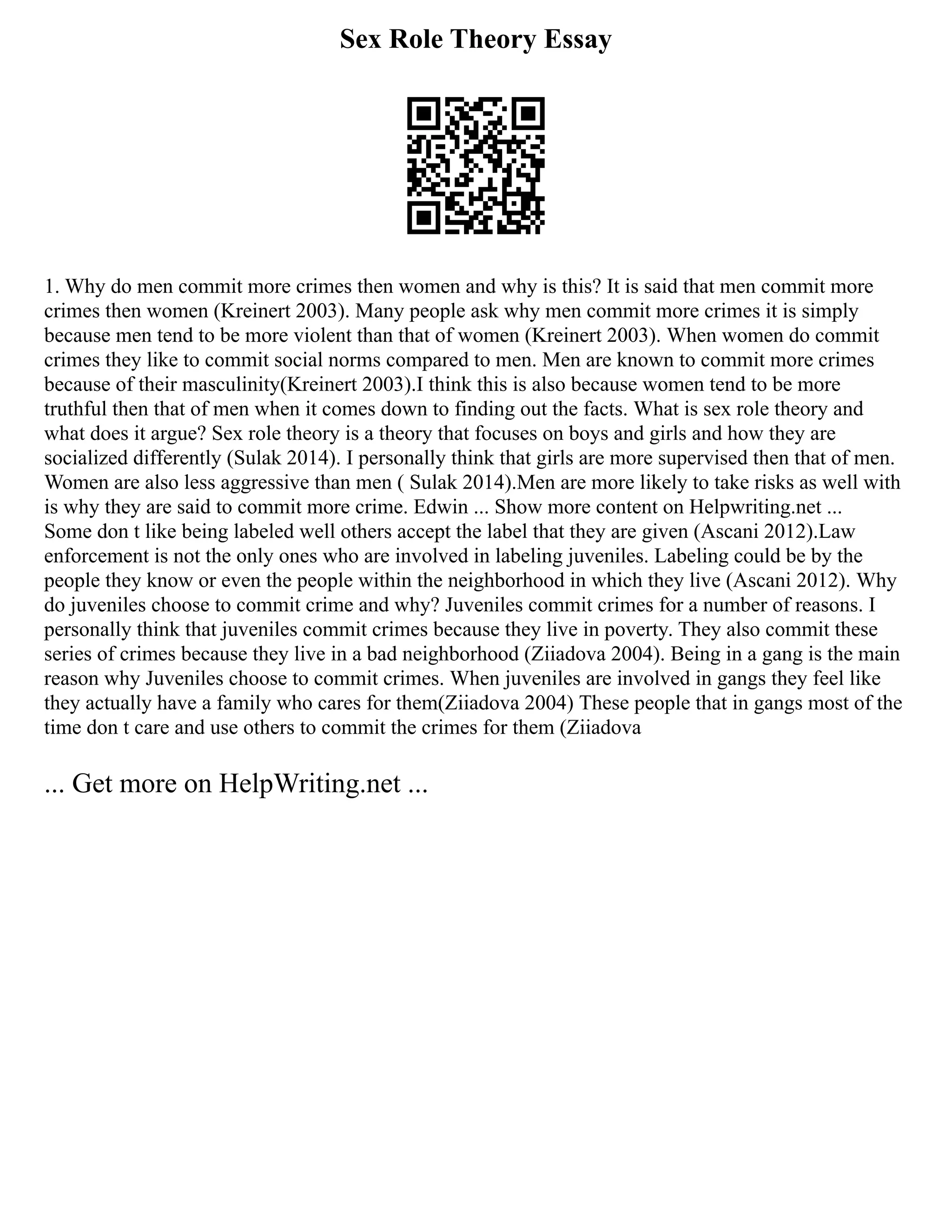 Sex Role Theory Essay
1. Why do men commit more crimes then women and why is this? It is said that men commit more
crimes then women (Kreinert 2003). Many people ask why men commit more crimes it is simply
because men tend to be more violent than that of women (Kreinert 2003). When women do commit
crimes they like to commit social norms compared to men. Men are known to commit more crimes
because of their masculinity(Kreinert 2003).I think this is also because women tend to be more
truthful then that of men when it comes down to finding out the facts. What is sex role theory and
what does it argue? Sex role theory is a theory that focuses on boys and girls and how they are
socialized differently (Sulak 2014). I personally think that girls are more supervised then that of men.
Women are also less aggressive than men ( Sulak 2014).Men are more likely to take risks as well with
is why they are said to commit more crime. Edwin ... Show more content on Helpwriting.net ...
Some don t like being labeled well others accept the label that they are given (Ascani 2012).Law
enforcement is not the only ones who are involved in labeling juveniles. Labeling could be by the
people they know or even the people within the neighborhood in which they live (Ascani 2012). Why
do juveniles choose to commit crime and why? Juveniles commit crimes for a number of reasons. I
personally think that juveniles commit crimes because they live in poverty. They also commit these
series of crimes because they live in a bad neighborhood (Ziiadova 2004). Being in a gang is the main
reason why Juveniles choose to commit crimes. When juveniles are involved in gangs they feel like
they actually have a family who cares for them(Ziiadova 2004) These people that in gangs most of the
time don t care and use others to commit the crimes for them (Ziiadova
... Get more on HelpWriting.net ...
 