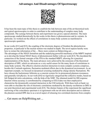 Advantages And Disadvantages Of Spectroscopy
It has been the main topic of this thesis to establish the link between state of the art theoretical tools
and typical spectroscopies in order to contribute to the understanding of complex many body
compounds. The synergy between theory and experiment was given a special attention. The main
spectroscopy studied theoretically by the works in this thesis is photoemission and its variants. In
particular, we worked out the effects of correlations in many body systems as manifested in
spectroscopic quantities.
In our works [E1] and [E2], the coupling of the electronic degrees of freedom the photoelectron
properties, in particular to the nuclear motion was studied in depth. The novel aspects hereby were
how to extract the information of the ... Show more content on Helpwriting.net ...
The advantages of the NEGF formalism and the underlying powerful machinery of the MBPT inspired
us to develop the formal NEGF theory of photoemission further with our work [E3]. We elucidated the
connection of the formal concepts of the FPA to the standard MBPT, allowing for a practical
implementation of the theory. The main advances were achieved by the extension of the theoretical
description of DPE, which we advocate as a very useful sensor for the many facets of correlations in
many body systems. The effective electron electron interaction in more complex systems comprises,
besides the Coulomb repulsion, fluctuation mediated effects due to the dynamical environment. As an
important example, we focused on dynamical screening mediated by charge density fluctuations. We
have chosen the buckminster fullerene as a concrete system for its pronounced plasmon resonances
and generally rich physics. In our work [E4] we rigorously categorised the collective modes, based on
full fledged ab initio calculations, with the help of the NMF. The obtained model for DD response
function whose accuracy is corroborated by comparing to EELS data was then employed to
characterise the dynamically screened interaction in the C60 molecule. With these tools at hand, we
were able to elucidate the role of electronic correlations mediated by the density oscillations in DPE in
our joint theoretical and experimental work [E5]. The distinct feature of the experiment the significant
narrowing of the coincidence spectrum is in agreement with our ab initio description and so endorses
the plasmon assisted DPE due to as a novel aspect of releasing two correlated electrons from complex
... Get more on HelpWriting.net ...
 