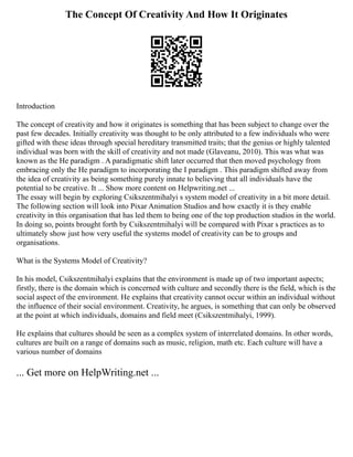 The Concept Of Creativity And How It Originates
Introduction
The concept of creativity and how it originates is something that has been subject to change over the
past few decades. Initially creativity was thought to be only attributed to a few individuals who were
gifted with these ideas through special hereditary transmitted traits; that the genius or highly talented
individual was born with the skill of creativity and not made (Glaveanu, 2010). This was what was
known as the He paradigm . A paradigmatic shift later occurred that then moved psychology from
embracing only the He paradigm to incorporating the I paradigm . This paradigm shifted away from
the idea of creativity as being something purely innate to believing that all individuals have the
potential to be creative. It ... Show more content on Helpwriting.net ...
The essay will begin by exploring Csikszentmihalyi s system model of creativity in a bit more detail.
The following section will look into Pixar Animation Studios and how exactly it is they enable
creativity in this organisation that has led them to being one of the top production studios in the world.
In doing so, points brought forth by Csikszentmihalyi will be compared with Pixar s practices as to
ultimately show just how very useful the systems model of creativity can be to groups and
organisations.
What is the Systems Model of Creativity?
In his model, Csikszentmihalyi explains that the environment is made up of two important aspects;
firstly, there is the domain which is concerned with culture and secondly there is the field, which is the
social aspect of the environment. He explains that creativity cannot occur within an individual without
the influence of their social environment. Creativity, he argues, is something that can only be observed
at the point at which individuals, domains and field meet (Csikszentmihalyi, 1999).
He explains that cultures should be seen as a complex system of interrelated domains. In other words,
cultures are built on a range of domains such as music, religion, math etc. Each culture will have a
various number of domains
... Get more on HelpWriting.net ...
 