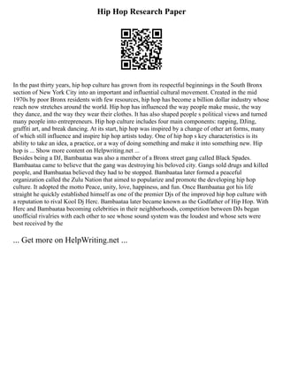 Hip Hop Research Paper
In the past thirty years, hip hop culture has grown from its respectful beginnings in the South Bronx
section of New York City into an important and influential cultural movement. Created in the mid
1970s by poor Bronx residents with few resources, hip hop has become a billion dollar industry whose
reach now stretches around the world. Hip hop has influenced the way people make music, the way
they dance, and the way they wear their clothes. It has also shaped people s political views and turned
many people into entrepreneurs. Hip hop culture includes four main components: rapping, DJing,
graffiti art, and break dancing. At its start, hip hop was inspired by a change of other art forms, many
of which still influence and inspire hip hop artists today. One of hip hop s key characteristics is its
ability to take an idea, a practice, or a way of doing something and make it into something new. Hip
hop is ... Show more content on Helpwriting.net ...
Besides being a DJ, Bambaataa was also a member of a Bronx street gang called Black Spades.
Bambaataa came to believe that the gang was destroying his beloved city. Gangs sold drugs and killed
people, and Bambaataa believed they had to be stopped. Bambaataa later formed a peaceful
organization called the Zulu Nation that aimed to popularize and promote the developing hip hop
culture. It adopted the motto Peace, unity, love, happiness, and fun. Once Bambaataa got his life
straight he quickly established himself as one of the premier Djs of the improved hip hop culture with
a reputation to rival Kool Dj Herc. Bambaataa later became known as the Godfather of Hip Hop. With
Herc and Bambaataa becoming celebrities in their neighborhoods, competition between DJs began
unofficial rivalries with each other to see whose sound system was the loudest and whose sets were
best received by the
... Get more on HelpWriting.net ...
 