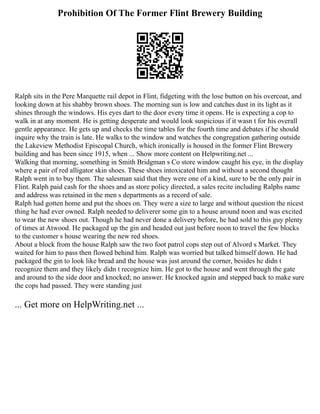 Prohibition Of The Former Flint Brewery Building
Ralph sits in the Pere Marquette rail depot in Flint, fidgeting with the lose button on his overcoat, and
looking down at his shabby brown shoes. The morning sun is low and catches dust in its light as it
shines through the windows. His eyes dart to the door every time it opens. He is expecting a cop to
walk in at any moment. He is getting desperate and would look suspicious if it wasn t for his overall
gentle appearance. He gets up and checks the time tables for the fourth time and debates if he should
inquire why the train is late. He walks to the window and watches the congregation gathering outside
the Lakeview Methodist Episcopal Church, which ironically is housed in the former Flint Brewery
building and has been since 1915, when ... Show more content on Helpwriting.net ...
Walking that morning, something in Smith Bridgman s Co store window caught his eye, in the display
where a pair of red alligator skin shoes. These shoes intoxicated him and without a second thought
Ralph went in to buy them. The salesman said that they were one of a kind, sure to be the only pair in
Flint. Ralph paid cash for the shoes and as store policy directed, a sales recite including Ralphs name
and address was retained in the men s departments as a record of sale.
Ralph had gotten home and put the shoes on. They were a size to large and without question the nicest
thing he had ever owned. Ralph needed to deliverer some gin to a house around noon and was excited
to wear the new shoes out. Though he had never done a delivery before, he had sold to this guy plenty
of times at Atwood. He packaged up the gin and headed out just before noon to travel the few blocks
to the customer s house wearing the new red shoes.
About a block from the house Ralph saw the two foot patrol cops step out of Alvord s Market. They
waited for him to pass then flowed behind him. Ralph was worried but talked himself down. He had
packaged the gin to look like bread and the house was just around the corner, besides he didn t
recognize them and they likely didn t recognize him. He got to the house and went through the gate
and around to the side door and knocked; no answer. He knocked again and stepped back to make sure
the cops had passed. They were standing just
... Get more on HelpWriting.net ...
 