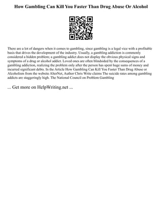 How Gambling Can Kill You Faster Than Drug Abuse Or Alcohol
There are a lot of dangers when it comes to gambling, since gambling is a legal vice with a profitable
basis that drives the development of the industry. Usually, a gambling addiction is commonly
considered a hidden problem; a gambling addict does not display the obvious physical signs and
symptoms of a drug or alcohol addict. Loved ones are often blindsided by the consequences of a
gambling addiction, realizing the problem only after the person has spent huge sums of money and
incurred significant debts. In the Article How Gambling Can Kill You Faster Than Drug Abuse or
Alcoholism from the website AlterNet, Author Chris Write claims The suicide rates among gambling
addicts are staggeringly high. The National Council on Problem Gambling
... Get more on HelpWriting.net ...
 