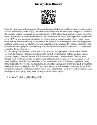 Kidney Stone Diseases
Since the occurrence and progression of various human pathological conditions have been proposed to
have an involvement of uric acid (UA), a number of researchers have therefore attempted to elucidate
the potential roles of UA underlying the pathogenesis of UA related diseases (1, 2). Among these, UA
is well documented in kidney stone diseases since it serves as not only a main crystalline composition
of pure UA but also a principal risk factor for hyperuricosuric calcium oxalate (CaOx) kidney stone
disease (3, 4). These two kidney stones account for a significant percentage of stone forming patients
and have an increasing prevalence worldwide over the past few decades. Nevertheless, the molecular
mechanisms underlying UA related kidney stone diseases are still not well understood. ... Show more
content on Helpwriting.net ...
UA can widely affect various cellular functions; therefore, the tight control of serum UA level is
necessary to maintain cellular homeostasis under normal circumstances. Kidney serves as a major
excretory organ to control a balance of UA by which excessive UA is eliminated from the body
through urine (5). Consequently, the defective renal handling of UA can cause an imbalance in UA
levels in plasma and urine, and contribute to the development of several diseases, especially kidney
stone disease (1, 4). Hyperuricosuria is typically defined as an excess of urinary uric acid; greater than
800 mg/day in men and greater than 750 mg/day in women, which has been recognized as one of the
most common metabolic abnormalities in kidney stone patients (6). However, potential roles of UA in
renal system underlying kidney stone pathogenesis have been largely
... Get more on HelpWriting.net ...
 