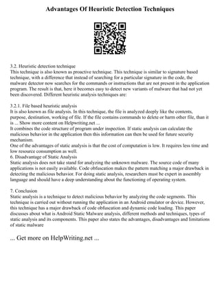 Advantages Of Heuristic Detection Techniques
3.2. Heuristic detection technique
This technique is also known as proactive technique. This technique is similar to signature based
technique, with a difference that instead of searching for a particular signature in the code, the
malware detector now searches for the commands or instructions that are not present in the application
program. The result is that, here it becomes easy to detect new variants of malware that had not yet
been discovered. Different heuristic analysis techniques are:
3.2.1. File based heuristic analysis
It is also known as file analysis. In this technique, the file is analyzed deeply like the contents,
purpose, destination, working of file. If the file contains commands to delete or harm other file, than it
is ... Show more content on Helpwriting.net ...
It combines the code structure of program under inspection. If static analysis can calculate the
malicious behavior in the application then this information can then be used for future security
mechanism.
One of the advantages of static analysis is that the cost of computation is low. It requires less time and
low resource consumption as well.
6. Disadvantage of Static Analysis
Static analysis does not take stand for analyzing the unknown malware. The source code of many
applications is not easily available. Code obfuscation makes the pattern matching a major drawback in
detecting the malicious behavior. For doing static analysis, researchers must be expert in assembly
language and should have a deep understanding about the functioning of operating system.
7. Conclusion
Static analysis is a technique to detect malicious behavior by analyzing the code segments. This
technique is carried out without running the application in an Android emulator or device. However,
this technique has a major drawback of code obfuscation and dynamic code loading. This paper
discusses about what is Android Static Malware analysis, different methods and techniques, types of
static analysis and its components. This paper also states the advantages, disadvantages and limitations
of static malware
... Get more on HelpWriting.net ...
 
