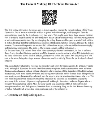 The Current Makeup Of The Texas Dream Act
The first policy alternative, the status quo, is to not repeal or change the current makeup of the Texas
Dream Act. Texas awards around $9 million in grants and scholarships, which are paid from the
appropriations made by the legislature every two years. This might seem like a large amount but that
cost is merely a fraction of the net profit the states makes off of undocumented students paying tuition
at universities across the state. By not changing the policy Texas would expect to attain $56.1 million
in tuition revenue from the undocumented students attending universities in Texas. Besides the tuition
revenue, Texas would expect to see another $65 billion from wages, salaries and business earning by
undocumented immigrants. The extra ... Show more content on Helpwriting.net ...
On the other hand, US citizens from other states cannot pay in state tuition rates, so that is unfair to
them. A way to solve this issue perhaps would be to create a public policy to allow US students to pay
the same tuition rate across the US. In total, alternative 1 scores 2.05 out of 3.0. The policy is of low
cost to the state, brings in a large amount of revenue, and is relatively fair to the parties involved and
affected.
The second policy alternative received the lowest overall score for many reasons. Its efficiency score
is 0.5 although it does save the state $9 million every two years, but it cost the states more maintain
this population because without college education a large portion of the students will find themselves
incarcerated, with more health problems, and having more children earlier in their lives. This policy is
a means to an end, however the end result puts the state in a worse situation than it currently is in. The
cost benefit score is 0.35 because without the education the students are not able to acquire the
necessary skills to attract big name employers such as Google, Accenture, and even Toyota who are
presently looking for top talent. Also, the state would lose an estimated $56.1 Billion from the
immigrant students and their parents, however that s not the only thing on the line. Former Secretary
of Labor Robert Reich argues that immigrants are part of the solution to
... Get more on HelpWriting.net ...
 