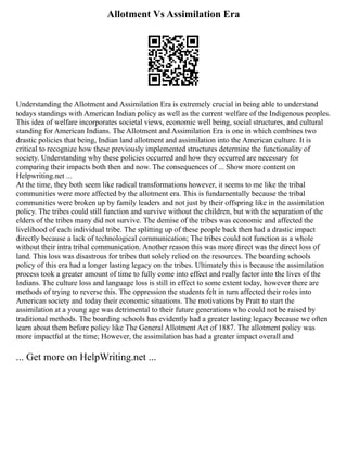 Allotment Vs Assimilation Era
Understanding the Allotment and Assimilation Era is extremely crucial in being able to understand
todays standings with American Indian policy as well as the current welfare of the Indigenous peoples.
This idea of welfare incorporates societal views, economic well being, social structures, and cultural
standing for American Indians. The Allotment and Assimilation Era is one in which combines two
drastic policies that being, Indian land allotment and assimilation into the American culture. It is
critical to recognize how these previously implemented structures determine the functionality of
society. Understanding why these policies occurred and how they occurred are necessary for
comparing their impacts both then and now. The consequences of ... Show more content on
Helpwriting.net ...
At the time, they both seem like radical transformations however, it seems to me like the tribal
communities were more affected by the allotment era. This is fundamentally because the tribal
communities were broken up by family leaders and not just by their offspring like in the assimilation
policy. The tribes could still function and survive without the children, but with the separation of the
elders of the tribes many did not survive. The demise of the tribes was economic and affected the
livelihood of each individual tribe. The splitting up of these people back then had a drastic impact
directly because a lack of technological communication; The tribes could not function as a whole
without their intra tribal communication. Another reason this was more direct was the direct loss of
land. This loss was disastrous for tribes that solely relied on the resources. The boarding schools
policy of this era had a longer lasting legacy on the tribes. Ultimately this is because the assimilation
process took a greater amount of time to fully come into effect and really factor into the lives of the
Indians. The culture loss and language loss is still in effect to some extent today, however there are
methods of trying to reverse this. The oppression the students felt in turn affected their roles into
American society and today their economic situations. The motivations by Pratt to start the
assimilation at a young age was detrimental to their future generations who could not be raised by
traditional methods. The boarding schools has evidently had a greater lasting legacy because we often
learn about them before policy like The General Allotment Act of 1887. The allotment policy was
more impactful at the time; However, the assimilation has had a greater impact overall and
... Get more on HelpWriting.net ...
 