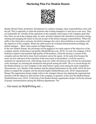Marketing Plan For Dunkin Donuts
Dunkin Donuts Name: Institution: Introduction As a district manager, many responsibilities come with
the job. This is especially so when the premises that is being managed is a start up in a new area. They
are responsible for virtually all the operations in the company with respect to the company goals that
have been set out in the company plan. As such, activities related to the allocation of resources, hiring,
training and managing the teams on the job are part of the district manager responsibilities. Where the
staffs or the clients have concerns, the district manager also solves their problems in accordance with
the objectives of the company. Where the staffs need to be evaluated and promoted accordingly, the
district manager ... Show more content on Helpwriting.net ...
In the new Dunkin Donuts, the job design will be pegged to two main aspects of the objectives of the
company namely; performance and quality (DunkinDonuts.com, 2014). As such, the company will be
looking to improve and maintain high quality of the products, which has become a custom of the
company and one that led to many loyal customers across the region. At the same time because the
stores are new and most of the customers in the area renew to the products, it will be crucial to
maintain low operational costs. After hiring some new staffs, the turnover rate will also be maintained
at the minimum, by ensuring job satisfaction and growth among the staffs. This is a crucial design for
the Dunkin Donuts as a new company in the areas before it gains roots among the main competitors
(Encarnación, n.d.). Quality of the products and the optimal performance by the staffs will be the best
pillars to catapult the company into the desired heights (DunkinDonuts.com, 2014). Organizational
Design The organization design simply refers to the strategies that go into aligning the organizational
structure with the objectives and mission of the company in question, in this case the Dunkin Donuts
(DunkinDonuts.com, 2014). At the heart of the Dunkin Donuts organization design will be the element
of proper communications among the different departments. The
... Get more on HelpWriting.net ...
 
