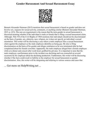 Gender Harassment And Sexual Harassment Essay
Bennett Alexander Hartman (2015) mentions that sexual harassment is based on gender and does not
Involve sex, requests for sexual activity, comments, or anything similar (Bennett Alexander Hartman,
2015, p. 423). The non sex requirement is the reason that the term gender in sexual harassment is
discussed meaning whether if the individual is male or female that is filing a sexual harassment claim.
Although, Title VII of the Civil Rights of 1964 mentions that individuals should not be discriminated
on the basis of gender, sex, ethnicity, race, religion, etc it does not specify an individual s sexual
orientation. This writer will be discussing a case where a male employee files a sexual harassment
claim against the employer as the male employee identifies as being gay. He also is filing
discrimination on the basis of his gender and alleges retaliation as he was terminated after he had
complained about his female coworker. Apparently, the male employee alleged that a female employee
while at a dinner and concert after work hours grabbed his privates. It is important to note that the
male employee s performance prior to the incident was declining and was counseled on several
occasions by his employer about his declining production. Furthermore, this writer will be discussing
whether if the facts could result in liability to the employer for sexual harassment or gender
discrimination. Also, this writer will be integrating and referring to various sources and cases that
... Get more on HelpWriting.net ...
 