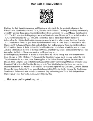 War With Mexico Justified
Fighting for their lives the American and Mexican armies battle for the west side of present day
United States. Mexico had claimed Texas, Nevada, and California. The Oregon Territory wasn t really
owned by anyone. Texas gained their independence from Mexico in 1836, and Mexico from Spain in
1821. The U.S. was justified in going to war with Mexico because Mexico let Texas be independent in
1836, Mexico attacked the U.S. first, and Mexico had treated Texas badly before Texas was
independent. In 1836 the battle at the Alamo was won by Mexico, who became free from Spain in
1821. Mexico was forced to give Texas her independence later, in 1836. The U.S. went to war with
Mexico in 1846, because Mexico had pretended that they had never gave Texas their independence.
U.S. President, James K. Polk, believed in Manifest Destiny, a belief that it is God s plan to extend
America s territory all the way to the Pacific Ocean. After the war, Texas s annexation to the U.S. was
taken place in 1846. ... Show more content on Helpwriting.net ...
Following bloody encounters at places like the Alamo, the Texans finally won their independence
from Mexico in 1836. (Roden 317). Texas did the thing they wanted most, become part of the U.S.
Two times over the next nine years, Texas applied to the United States Congress for annexation.
(Roden 317). Congress said no both times because they didn t want to anger Mexican officials. Since
President Polk believed in Manifest Destiny, a belief that it is God s plan that America s territory
should stretch from the Atlantic to the Pacific. He would take present day California, Arizona, and the
Oregon Territory. When the Texas was officially part of the U.S., the border became the Rio Grande.
Mexico was furious and tried to make it seem that they had never given Texas their independence.
Mexico gave Texas their independence, now they say they
... Get more on HelpWriting.net ...
 