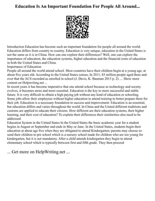 Education Is An Important Foundation For People All Around...
Introduction Education has become such an important foundation for people all around the world.
Education differs from country to country. Education is very unique, education in the United States is
not the same as it is in China. How can one explore their differences? Well, one can explore the
importance of education, the education systems, higher education and the financial costs of education
in both the United States and China.
Importance of Education
People all around the world attend school. Most countries have their children begin at a young age, at
about five years old. According to the United States census, In 2011, 83 million people aged three and
over that the ACS recorded as enrolled in school (J. Davis, K. Bauman 2013 p. 2). ... Show more
content on Helpwriting.net ...
In recent years it has become imperative that one attend school because as technology and society
evolves, it becomes more and more essential. Education is the key to more successful and stable
future. It is very difficult to obtain a high paying job without any kind of education or schooling.
Some jobs allow their employees without higher education to attend training to better prepare them for
their job. Education is a necessary foundation to success and improvement. Education is an essential,
but education differs and varies throughout the world. In China and the United different traditions and
customs are applied to educate their citizens. How different are their education systems, their higher
learning, and their cost of education? To explain their differences their similarities also need to be
addressed.
Education System in the United States In the United States the basic academic year for a student
begins in August or September and ends in May or June. In the United States, students begin their
education at about age five when they are obligated to attend Kindergarten; parents may choose so
send their children to pre school which is a nursery school made for children who are too young for
kindergarten, but it is not mandatory. After a child attends kindergarten they begin to attend
elementary school which is typically between first and fifth grade. They then proceed
... Get more on HelpWriting.net ...
 