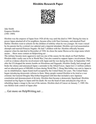 Hirohito Research Paper
Jake Smith
Emperor Hirohito
(1901 1989)
Hirohito was the emperor of Japan from 1926 all the way until the died in 1989. During his time in
power Japan attacked all of its neighbors, became allies with Nazi Germany, and attacked Pearl
Harbor. Hirohito went to schools for the children of nobility when he was younger. He wasn t raised
by his parents but by a retired vice admiral and a imperial attendant. Hirohito survived assassination
attempts and married Princess Nagako. He had 7 children with her. Hirohito officially became
emperor when his dad died in December of 1926. he chose the name Showa as his reign name which
means ... Show more content on Helpwriting.net ...
The military became more aggressive and was one of the causes for the attack on Pearl Harbor.
Hirohito didn t really care to be in World War 2 but also wanted to support Japan s involvement. There
s still no evidence about his involvement with Japan and the war during this time. In September 1945,
after the US dropped the atomic bombs on Hiroshima and Nagasaki, Hirohito finally had enough and
broke the silence and announced Japan s surrender to the Allied Forces. Japan lost 2.3 million soldiers
and an educated guess of 800,000 civilians during World War 2. Doug MacArthur was sent to Japan to
see its rehabilitation. Japan found itself occupied by the United States for years. The United States
began introducing democratic reforms to them. Many people wanted Hirohito to be tried as a war
criminal, but General Douglas MacArthur bargained with him that included a new Japanese
constitution and denouncement of divinity. Hirohito then became a democratic figurehead. Hirohito
remained an big figure in Japan until his death. He was the head of state and played a big role in
rebuilding Japan s image to the rest of the nations. Hirohito died of Cancer on January 7, 1989. His
son Akihito took control of Japan after
... Get more on HelpWriting.net ...
 