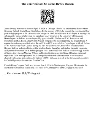 The Contributions Of James Dewey Watson
James Dewey Watson was born on April 6, 1928 in Chicago, Illinois. He attended the Horace Mann
Grammar School, South Shore High School. In the summer of 1943, he entered the experimental four
year college program at the University of Chicago. In 1947, he received a B.Sc. degree in zoology. He
subsequently earned a fellowship for a graduate study program at the University of Indiana in
Bloomington. At Indiana he was inspired by geneticists H.J. Muller and T.M. Sonneborn, and
microbiologist S.E. Lucia, under whom Watson completed his thesis regarding the effect of hard X
rays on bacteriophage multiplication. From 1950 to 1951 he traveled to Copenhagen as Merck Fellow
of the National Research Council during his first postdoctoral year. He worked with biochemist
Herman Kalckar and microbiologist Ole Maaløe shortly thereafter, and studied bacterial viruses to
analyze the structure of DNA. In the spring of 1951, he traveled with Kalckar to the Zoology Station
at Naples. there he met Maurice Wilkins and for the first time saw the X ray diffraction pattern of
crystalline DNA which prompted his to change the orientation of his research to the structural
chemistry of nucleic and proteins. In October of 1951 he began to work at the Cavendish Laboratory
in Cambridge where he soon met Francis Crick.
Francis Harry Compton Crick was born on June 8, 1916 in Northampton, England. He attended the
Northampton Grammar School and Mill Hill School. He received a B.Sc. degree in physics at
... Get more on HelpWriting.net ...
 