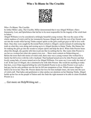 Who s To Blame In The Crucible
Who s To Blame: The Crucible.
In Arthur Miller s play, The Crucible, Miller demonstrated that it was Abigail William s flaws
Immaturity, Lust, and Spitefulness that led her to be most responsible for the tragedy of the witch hunt
in Salem.
Abigail Williams is to be considered a strikingly beautiful young woman. She was the cause of the
whole madness of witch craft by her immaturity because Abigail and with the rest of her friends went
out into the woods while having Tituba conjure spirits so the girls could get guys to fall in love with
them. Once they were caught by Reverend Parris (which is Abigail s uncle) instead of confessing the
truth on what they were doing and owning up to it, Abigail decides to blame Tituba. She blames her
for making the girls go into the woods to conjure spirits and help the devil. When John Proctor hears
about this though, she quickly tells him in private that its nothing but lie. She wants John Proctor to
see her as a women but when she cannot even own ... Show more content on Helpwriting.net ...
Before the town fled with stories of witch craft, there once was a young women who worked for a
family but fell in love with the wife s husband. That husband turned out to be John Proctor and that
lovely young lady, of course turned out to be Abigail Williams. For some say it was really the start of
it all. In the eyes of Abigail, she is destined to be with John Proctor. She would do anything to make
him hers, even if that required killing his wife Elizabeth Proctor to do so.John Proctor is not such a
bad guy, but his only problem was the fact he fell into temptation of lust. Which causes Abigail to
believe he loves her. Once Mr. Proctor denies her love for him multiple times, she turns into the eyes
of witch craft. That ladies and gentlemen is what catches our attention on her blaming Tituba. Abigail
builds up her lies on the people of Salem until she finds the right moment to be able to claim Elizabeth
Proctor as a
... Get more on HelpWriting.net ...
 