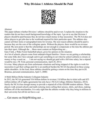 Why Division 1 Athletes Should Be Paid
Abstract
This paper debates whether Division 1 athletes should be paid or not. I explain the situation to the
readers that do not have much background knowledge of the topic. I go on to say that Division 1
players should be paid because they do not have much money to buy necessities. The NCAA does not
allow players to get jobs due to the workload required for their particular sport. The athletes also
cannot sell their items or autographed items for revenue. My next reason athletes should be paid is
because they are the core of the collegiate sports. Without the players, there would be no revenue
period. My next point is that the scholarships are not enough to compensate or the time the athletes put
into their sport. Although the ... Show more content on Helpwriting.net ...
Gary Clark, a Wake Forest basketball player, gives his opinion on the situation:
At a lot of schools, players come from underprivileged families. I know we are getting a scholarship,
but some folks don t have enough cash to get something to eat when he school cafeteria is closed, or
money to buy a used car. . . . I am not saying we should get paid with a full time salary, but a stipend
would be nice. (W. Ford, personal communication, April 28, 2011)
It is true. Many players are from unfortunate situations and being stripped of the rights to work for
necessities to get their college paid for is an unethical burden the NCAA has placed on these young
adults shoulders. At the least, these athletes should be getting a return on the time they put in (H.
Bruinius, personal communication, April 3, 2000)
A Multi Billion Dollar Industry Collegiate Industry
In 2012, the NCAA generated 10.6 billion dollars in revenue; 5.6 billion due to ticket sells and 433
million dollars off of rights agreements but only have ( NCAA College Athletics Statistics, 2012).
Surely the NCAA has enough money to provide a stipend all of the 420,000 student athletes. These
players walk around schools and malls noticing stores selling their jerseys, shirts, and shoes, making
millions off of the merchandise. It is only right that the athletes wonder why they bring in millions to
their university but still do not have a car
... Get more on HelpWriting.net ...
 