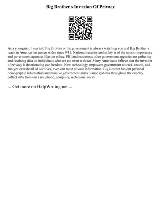 Big Brother s Invasion Of Privacy
As a youngster, I was told Big Brother or the government is always watching you and Big Brother s
reach in America has gotten wider since 9/11. National security and safety is of the utmost importance
and government agencies like the police, FBI and numerous other government agencies are gathering
and retaining data on individuals who are not even a threat. Many Americans believe that the invasion
of privacy is deteriorating our freedom. New technology empowers government to track, record, and
analyze ever detail of our lives, even our most private information. Big Brother has our personal
demographic information and massive government surveillance systems throughout the country
collect data from our cars, phone, computer, web cams, social
... Get more on HelpWriting.net ...
 