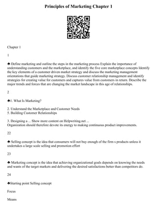 Principles of Marketing Chapter 1
Chapter 1
1
Define marketing and outline the steps in the marketing process Explain the importance of
understanding customers and the marketplace, and identify the five core marketplace concepts Identify
the key elements of a customer driven market strategy and discuss the marketing management
orientations that guide marketing strategy. Discuss customer relationship management and identify
strategies for creating value for customers and captures value from customers in return. Describe the
major trends and forces that are changing the market landscape in this age of relationships.
2
1. What Is Marketing?
2. Understand the Marketplace and Customer Needs
5. Building Customer Relationships
3. Designing a ... Show more content on Helpwriting.net ...
Organization should therefore devote its energy to making continuous product improvements.
22
Selling concept is the idea that consumers will not buy enough of the firm s products unless it
undertakes a large scale selling and promotion effort
23
Marketing concept is the idea that achieving organizational goals depends on knowing the needs
and wants of the target markets and delivering the desired satisfactions better than competitors do.
24
Starting point Selling concept
Focus
Means
 