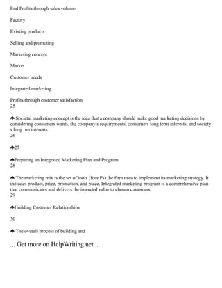 End Profits through sales volume
Factory
Existing products
Selling and promoting
Marketing concept
Market
Customer needs
Integrated marketing
Profits through customer satisfaction
25
Societal marketing concept is the idea that a company should make good marketing decisions by
considering consumers wants, the company s requirements, consumers long term interests, and society
s long run interests.
26
27
Preparing an Integrated Marketing Plan and Program
28
The marketing mix is the set of tools (four Ps) the firm uses to implement its marketing strategy. It
includes product, price, promotion, and place. Integrated marketing program is a comprehensive plan
that communicates and delivers the intended value to chosen customers.
29
Building Customer Relationships
30
The overall process of building and
... Get more on HelpWriting.net ...
 
