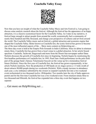 Coachella Valley Essay
Now that you have an insight of what the Coachella Valley Music and Arts Festival is, I am going to
discuss some analytic research about the festival. Although the festival has the appearance of an hippy
attraction, it is a massive economical factor for the Coachella Valley. As I state in my narrative, A
festival large enough to attract people from around the world, economically fuel a community of
nearly three hundred and fifty thousand, and change your perspective of cultures and art from around
the world. The Coachella Valley music and art festival, a global attraction and economic engine that
shaped the Coachella Valley. Better known as Coachella fest, the iconic festival has grown to become
one of the most influential aspects of the ... Show more content on Helpwriting.net ...
The three day event is held at the Empire Polo Grounds in Indio California. Since its debut in nineteen
ninety three, Coachella fest has grown from a local venue to a global attraction. In her article Sound
spectrum: Coachella, Tachevah, Stagecoach and more from the Desert Sun newspaper author Dana
Nichols discusses the growth of Coachella fest since its beginning. Nichols begins by mentioning the
first headline performance at Coachella fest, In 1993, Pearl Jam s bold performance on the polo field
part of the grunge band s famous Ticketmaster boycott set the venue up for a tremendous festival
future (Nichols). Since the first year of Coachella fest, the festival has grown exponentially, in her
article Nichols mentions, Now the production of 180 bands on six stages across a 1.5 mile swath of
desert attracts 90,000 people during two weekends (Nichols). With a steady increase in attendance
each year, a city ordinance submitted by the owners to expand Coachella fest into a two weekend
event orchestrated in two thousand twelve. (Wikipedia). Two months later the city of Indio approves
permit and for the first time Coachella fest was a two weekend event. From nineteen ninety three to
two thousand and fifteenth, the festival has expanded into a three day event that happens on two
separate
... Get more on HelpWriting.net ...
 