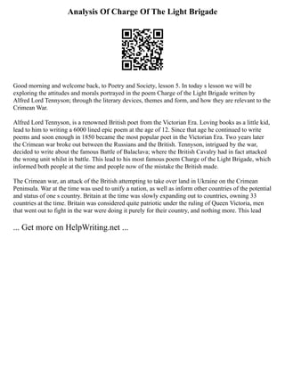 Analysis Of Charge Of The Light Brigade
Good morning and welcome back, to Poetry and Society, lesson 5. In today s lesson we will be
exploring the attitudes and morals portrayed in the poem Charge of the Light Brigade written by
Alfred Lord Tennyson; through the literary devices, themes and form, and how they are relevant to the
Crimean War.
Alfred Lord Tennyson, is a renowned British poet from the Victorian Era. Loving books as a little kid,
lead to him to writing a 6000 lined epic poem at the age of 12. Since that age he continued to write
poems and soon enough in 1850 became the most popular poet in the Victorian Era. Two years later
the Crimean war broke out between the Russians and the British. Tennyson, intrigued by the war,
decided to write about the famous Battle of Balaclava; where the British Cavalry had in fact attacked
the wrong unit whilst in battle. This lead to his most famous poem Charge of the Light Brigade, which
informed both people at the time and people now of the mistake the British made.
The Crimean war, an attack of the British attempting to take over land in Ukraine on the Crimean
Peninsula. War at the time was used to unify a nation, as well as inform other countries of the potential
and status of one s country. Britain at the time was slowly expanding out to countries, owning 33
countries at the time. Britain was considered quite patriotic under the ruling of Queen Victoria, men
that went out to fight in the war were doing it purely for their country, and nothing more. This lead
... Get more on HelpWriting.net ...
 