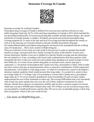 Insurance Coverage In Canada
Insurance coverage for working Canadian
Prescription drug coverage in Canada is different for every province and has evolved over time ,
public drug plans fund only 38.3% of the total drug expenditure in Canada in 2012 which included the
non prescribed medicines(8). Every provincial drug plan available includes patient charges .the current
patchwork of Canada includes a complex, 46 federal, provincial and territorial prescription drug
coverage program (6). It varies in the type and level of coverage provided throughout the country as
well as in the must pay out of pocket amount as the part of public prescription drug plan.
In Canada different public prescription drug programs are based on the assumptions that the working
class of Canada does ... Show more content on Helpwriting.net ...
There are restriction on how long one must reside in the province in order to maintain their health
benefits coverage .most provinces have similar coverage for many of the benefits. In most cases
income determines whether or not one is eligible for a specific benefit coverage and also determines
the cost related to it, if any. according to the recent study conducted more than three quarters of the
household who have at least one senior have prescription drug spending at an annual avenger of more
than $500.(14). As a result of non uniform drug plans in some provinces, seniors must pay a
copayment, i.e. the portion of prescription that is paid every time a prescription is filled. while in other
provinces seniors must pay an annual premium where as some have combinations of both copayments
and premiums .(14) Canada is a fast aging society , in which it Is common for a senior to developed a
chorionic medical condition which would increase their drug intake . It s normal for a senior to have
an average intake of 12 14 drugs a day (15).according to a recent static Canada survey, prescription
drugs make up 27.3% of out of pocket spending for senior households (16).and yet many candies
underestimate the cost of their treatments in senior age. The average $500 dollars that every household
with at least one senior spends does not cover the cost of these expensive treatments for serious
illnesses. Beside these expenses on medications mobility aids are also a common expense for seniors
which may cost up to $10,000 and in Ontario alone only 76% of these cost are covered as long as they
are prescribed by a health professional, and the other 25% are to rely on charitable groups or their long
time saving plans, which in this case would not last
... Get more on HelpWriting.net ...
 