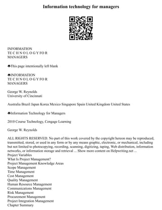 Information technology for managers
INFORMATION
TE C H N O L O G Y FO R
MANAGERS
This page intentionally left blank
INFORMATION
TE C H N O L O G Y FO R
MANAGERS
George W. Reynolds
University of Cincinnati
Australia Brazil Japan Korea Mexico Singapore Spain United Kingdom United States
Information Technology for Managers
2010 Course Technology, Cengage Learning
George W. Reynolds
ALL RIGHTS RESERVED. No part of this work covered by the copyright hereon may be reproduced,
transmitted, stored, or used in any form or by any means graphic, electronic, or mechanical, including
but not limited to photocopying, recording, scanning, digitizing, taping, Web distribution, information
networks, or information storage and retrieval ... Show more content on Helpwriting.net ...
Project Variables
What Is Project Management?
Project Management Knowledge Areas
Scope Management
Time Management
Cost Management
Quality Management
Human Resource Management
Communications Management
Risk Management
Procurement Management
Project Integration Management
Chapter Summary
 