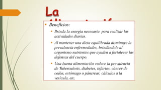  Beneficios:
 Brinda la energía necesaria para realizar las
actividades diarias.
 Al mantener una dieta equilibrada disminuye la
prevalencia enfermedades, brindándole al
organismo nutrientes que ayuden a fortalecer las
defensas del cuerpo.
 Una buena alimentación reduce la prevalencia
de Tuberculosis, diabetes, infartos, cáncer de
colón, estómago o páncreas, cálculos a la
vesícula, etc.
 