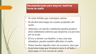  No tome bebidas que contengan cafeína
 El alcohol interrumpe los estados profundos del
sueño.
 Alimentos con mucho condimento pueden producir
dolor abdominal ardoroso que despierta a la persona
por la noche.
 El irse a dormir con hambre, o una cena muy
abundante, pueden también dificultar el sueño.
 Tomar muchos líquidos antes de acostarse, hace que
la persona tenga que levantarse para ir al baño e
interrumpe el ciclo normal de sueño.
 