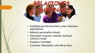 • Habilidad para llevarse bien y crear relaciones
significativas
• Relación personal(no virtual)
• Necesidad: Corporal, material, espiritual,
cultural y moral.
• Empatía y humildad
• Conversar: Necesidad y arte del yo físico
 