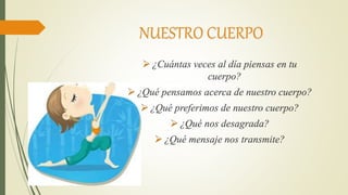 NUESTRO CUERPO
 ¿Cuántas veces al día piensas en tu
cuerpo?
 ¿Qué pensamos acerca de nuestro cuerpo?
 ¿Qué preferimos de nuestro cuerpo?
 ¿Qué nos desagrada?
 ¿Qué mensaje nos transmite?
 