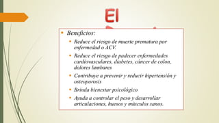  Beneficios:
 Reduce el riesgo de muerte prematura por
enfermedad o ACV.
 Reduce el riesgo de padecer enfermedades
cardiovasculares, diabetes, cáncer de colon,
dolores lumbares
 Contribuye a prevenir y reducir hipertensión y
osteoporosis
 Brinda bienestar psicológico
 Ayuda a controlar el peso y desarrollar
articulaciones, huesos y músculos sanos.
 